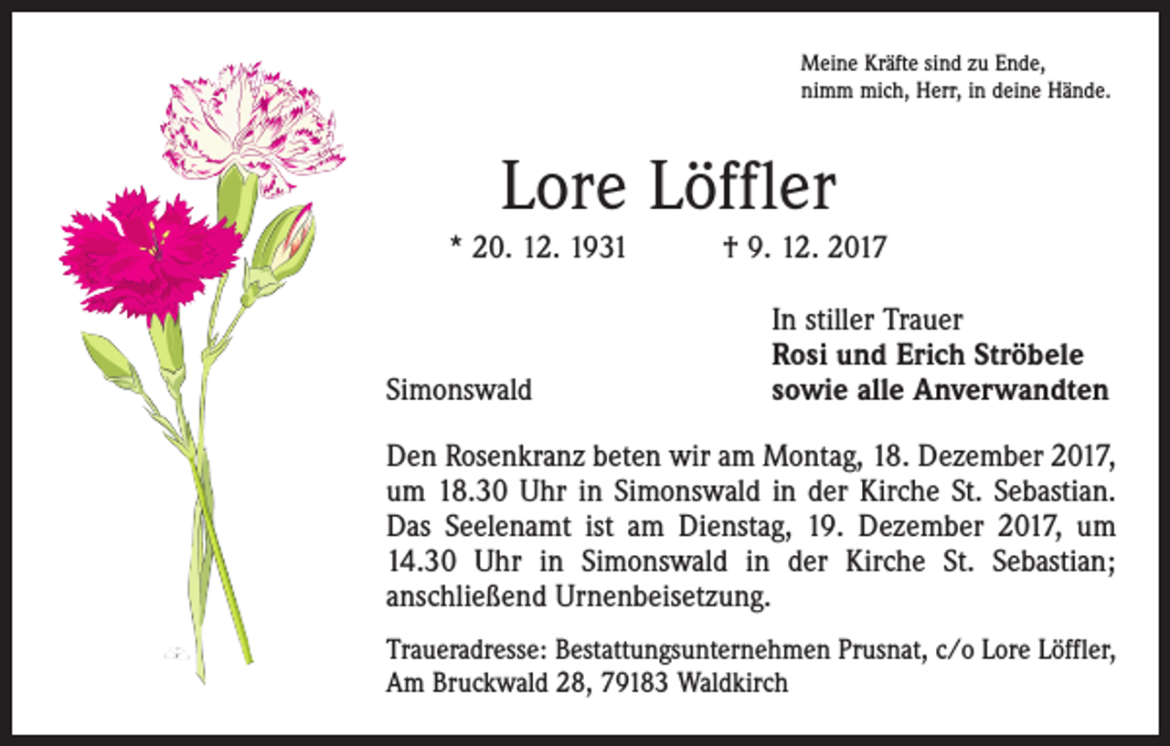 <p>Meine Kräfte sind zu Ende,<br />nimm mich, Herr, in deine Hände.</p><p>Lore Löffler<br />* 20. 12. 1931 † 9. 12. 2017</p><p>Simonswald</p><p>In stiller Trauer<br />Rosi und Erich Ströbele<br />sowie alle Anverwandten</p><p>Den Rosenkranz beten wir am Montag, 18. Dezember 2017,<br />um 18.30 Uhr in Simonswald in der Kirche St. Sebastian.<br />Das Seelenamt ist am Dienstag, 19. Dezember 2017, um<br />14.30 Uhr in Simonswald in der Kirche St. Sebastian;<br />anschließend Urnenbeisetzung.<br />Traueradresse: Bestattungsunternehmen Prusnat, c/o Lore Löffler,<br />Am Bruckwald 28, 79183 Waldkirch</p>