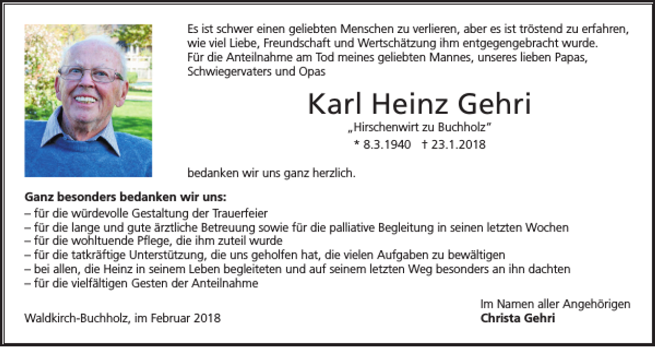 <p>Es ist schwer einen geliebten Menschen zu verlieren, aber es ist tröstend zu erfahren,<br />wie viel Liebe, Freundschaft und Wertschätzung ihm entgegengebracht wurde.<br />Für die Anteilnahme am Tod meines geliebten Mannes, unseres lieben Papas,<br />Schwiegervaters und Opas</p><p>Karl Heinz Gehri<br />„Hirschenwirt zu Buchholz“<br />* 8.3.1940 † 23.1.2018</p><p>bedanken wir uns ganz herzlich.<br />Ganz besonders bedanken wir uns:<br />– für die würdevolle Gestaltung der Trauerfeier<br />– für die lange und gute ärztliche Betreuung sowie für die palliative Begleitung in seinen letzten Wochen<br />– für die wohltuende Pflege, die ihm zuteil wurde<br />– für die tatkräftige Unterstützung, die uns geholfen hat, die vielen Aufgaben zu bewältigen<br />– bei allen, die Heinz in seinem Leben begleiteten und auf seinem letzten Weg besonders an ihn dachten<br />– für die vielfältigen Gesten der Anteilnahme<br />Waldkirch-Buchholz, im Februar 2018</p><p>Im Namen aller Angehörigen<br />Christa Gehri</p>