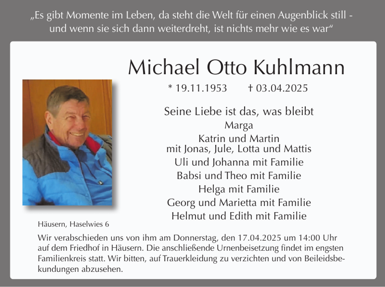 <p>„Es gibt Momente im Leben, da steht die Welt für einen Augenblick still und wenn sie sich dann weiterdreht, ist nichts mehr wie es war“</p><p>Michael Otto Kuhlmann<br />* 19.11.1953</p><p>† 03.04.2025</p><p>Seine Liebe ist das, was bleibt</p><p>Häusern, Haselwies 6</p><p>Marga<br />Katrin und Martin<br />mit Jonas, Jule, Lotta und Mattis<br />Uli und Johanna mit Familie<br />Babsi und Theo mit Familie<br />Helga mit Familie<br />Georg und Marietta mit Familie<br />Helmut und Edith mit Familie</p><p>Wir verabschieden uns von ihm am Donnerstag, den 17.04.2025 um 14:00 Uhr<br />auf dem Friedhof in Häusern. Die anschließende Urnenbeisetzung findet im engsten<br />Familienkreis statt. Wir bitten, auf Trauerkleidung zu verzichten und von Beileidsbekundungen abzusehen.</p>