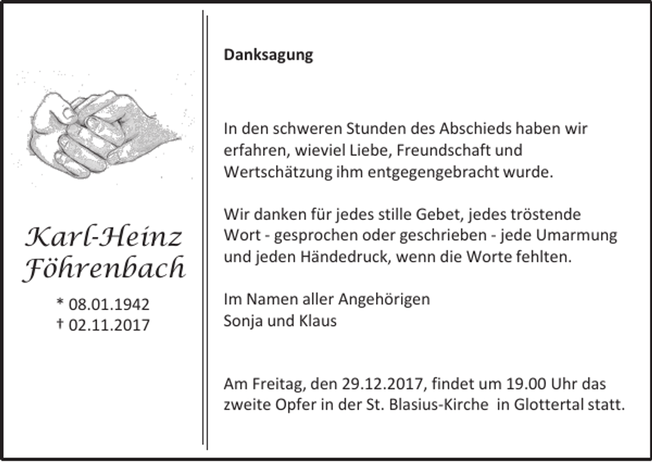 <p>DDanksagung<br />a n ks a g u n g</p><p>I n dden<br />In<br />e n sschweren<br />c h w er e n St<br />Stunden<br />u n d e n ddes<br />es Abschieds<br />A bs c hi e ds hhaben<br />a b e n wir<br />wir<br />erfahren,<br />erf<br />a hr e n, wieviel<br />wi e vi el LiLiebe,<br />e b e, Fr<br />Freundschaft<br />e u n ds c h aft uund<br />nd<br />WWertschätzung<br />erts c h ätz u n g i hihm<br />m e entgegengebracht<br />nt g e g e n g e br a c ht wwurde.<br />ur d e.</p><p>K a rl -H ei n z<br />Karl-Heinz<br />FFöhrenbach<br />ö hre n b ac h<br />** 008.01.1942<br />8. 0 1. 1 9 4 2<br />†† 002.11.2017<br />2 . . 2 0 1 7</p><p>Wir d danken<br />Wir<br />a n k e n f ür<br />fürj ejedes<br />d es still<br />stille<br />e GGebet,<br />e b et, j ejedes<br />d es trtröstende<br />öst e n d e<br />WWort<br />ort -- ggesprochen<br />es pr o c h e n oder<br />o d er ggeschrieben<br />es c hri e b e n -- jjede<br />e d e Umarmung<br />U m ar m u n g<br />uund<br />n d jjeden<br />e d e n Händedruck,<br />H ä n d e dr u c k, wenn<br />w e n n di<br />die<br />e Worte<br />W ort e ffehlten.<br />e hlt e n.<br />I m Namen<br />Im<br />N a m e n aller<br />all er Angehörigen<br />A n g e h öri g e n<br />SSonja<br />o nj a und<br />u n d Klaus<br />Kl a us<br />A m Fr<br />Am<br />Freitag,<br />eit a g, dden<br />e n 229.12.2017,<br />9. 1 2. 2 0 1 7, fi<br />findet<br />n d et um<br />u m 119.00<br />9. Uhr<br />U hr ddas<br />as<br />zzweite<br />w eit e Opfer<br />O pf er iinn der<br />d er St.<br />St. Blasius-Kirche<br />Bl asi us -Kir c h e iin<br />n Gl<br />Glottertal<br />ott ert al st<br />statt.<br />att.</p>