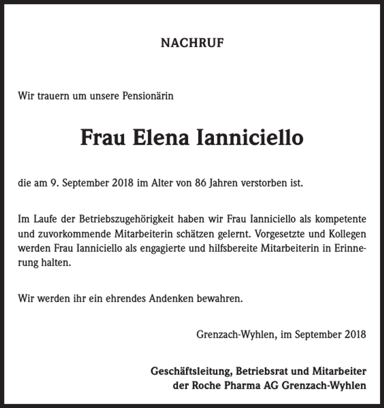 <p>NACHRUF</p><p>Wir trauern um unsere Pensionärin</p><p>Frau Elena Ianniciello<br />die am 9. September 2018 im Alter von 86 Jahren verstorben ist.<br />Im Laufe der Betriebszugehörigkeit haben wir Frau Ianniciello als kompetente<br />und zuvorkommende Mitarbeiterin schätzen gelernt. Vorgesetzte und Kollegen<br />­werden Frau Ianniciello als engagierte und hilfsbereite Mitarbeiterin in Erinnerung halten.<br />Wir werden ihr ein ehrendes Andenken bewahren.<br />Grenzach-Wyhlen, im September 2018<br />Geschäftsleitung, Betriebsrat und Mitarbeiter<br />der Roche Pharma AG Grenzach-Wyhlen</p>