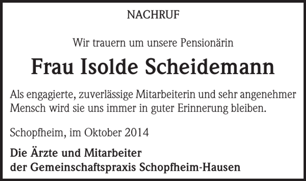 <p>NACHRUF<br />Wir trauern um unsere Pensionärin</p><p>Frau Isolde Scheidemann<br />Als engagierte, zuverlässige Mitarbeiterin und sehr angenehmer<br />Mensch wird sie uns immer in guter Erinnerung bleiben.<br />Schopfheim, im Oktober 2014<br />Die Ärzte und Mitarbeiter<br />der Gemeinschaftspraxis Schopfheim-Hausen</p>