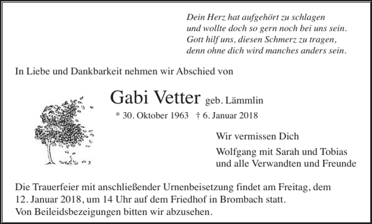 <p>Dein Herz hat aufgehört zu schlagen<br />und wollte doch so gern noch bei uns sein.<br />Gott hilf uns, diesen Schmerz zu tragen,<br />denn ohne dich wird manches anders sein.</p><p>In Liebe und Dankbarkeit nehmen wir Abschied von</p><p>Gabi Vetter geb. Lämmlin<br />* 30. Oktober 1963 † 6. Januar 2018</p><p>Wir vermissen Dich<br />Wolfgang mit Sarah und Tobias<br />und alle Verwandten und Freunde<br />Die Trauerfeier mit anschließender Urnenbeisetzung findet am Freitag, dem<br />12. Januar 2018, um 14 Uhr auf dem Friedhof in Brombach statt.<br />Von Beileidsbezeigungen bitten wir abzusehen.</p>
