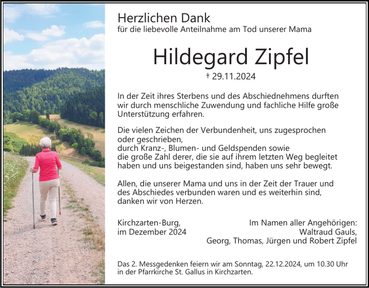 <p>Herzlichen Dank</p><p>für die liebevolle Anteilnahme am Tod unserer Mama</p><p>Hildegard Zipfel<br />† 29.11.2024<br />In der Zeit ihres Sterbens und des Abschiednehmens durften<br />wir durch menschliche Zuwendung und fachliche Hilfe große<br />Unterstützung erfahren.<br />Die vielen Zeichen der Verbundenheit, uns zugesprochen<br />oder geschrieben,<br />durch Kranz-, Blumen- und Geldspenden sowie<br />die große Zahl derer, die sie auf ihrem letzten Weg begleitet<br />haben und uns beigestanden sind, haben uns sehr bewegt.<br />Allen, die unserer Mama und uns in der Zeit der Trauer und<br />des Abschiedes verbunden waren und es weiterhin sind,<br />danken wir von Herzen.<br />Kirchzarten-Burg,<br />im Dezember 2024</p><p>Im Namen aller Angehörigen:<br />Waltraud Gauls,<br />Georg, Thomas, Jürgen und Robert Zipfel</p><p>Das 2. Messgedenken feiern wir am Sonntag, 22.12.2024, um 10.30 Uhr<br />in der Pfarrkirche St. Gallus in Kirchzarten.</p>