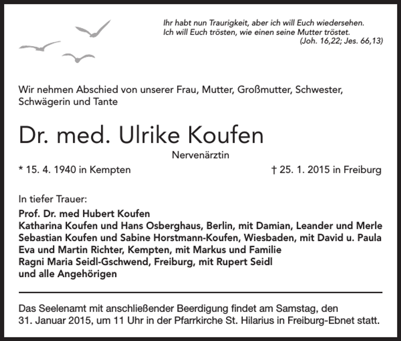 <p>Ihr habt nun Traurigkeit, aber ich will Euch wiedersehen.<br />Ich will Euch trösten, wie einen seine Mutter tröstet.<br />(Joh. 16,22; Jes. 66,13)</p><p>Wir nehmen Abschied von unserer Frau, Mutter, Großmutter, Schwester,<br />Schwägerin und Tante</p><p>Dr. med. Ulrike Koufen<br />* 15. 4. 1940 in Kempten</p><p>Nervenärztin</p><p>† 25. 1. 2015 in Freiburg</p><p>In tiefer Trauer:<br />Prof. Dr. med Hubert Koufen<br />Katharina Koufen und Hans Osberghaus, Berlin, mit Damian, Leander und Merle<br />Sebastian Koufen und Sabine Horstmann-Koufen, Wiesbaden, mit David u. Paula<br />Eva und Martin Richter, Kempten, mit Markus und Familie<br />Ragni Maria Seidl-Gschwend, Freiburg, mit Rupert Seidl<br />und alle Angehörigen<br />Das Seelenamt mit anschließender Beerdigung findet am Samstag, den<br />31. Januar 2015, um 11 Uhr in der Pfarrkirche St. Hilarius in Freiburg-Ebnet statt.</p>