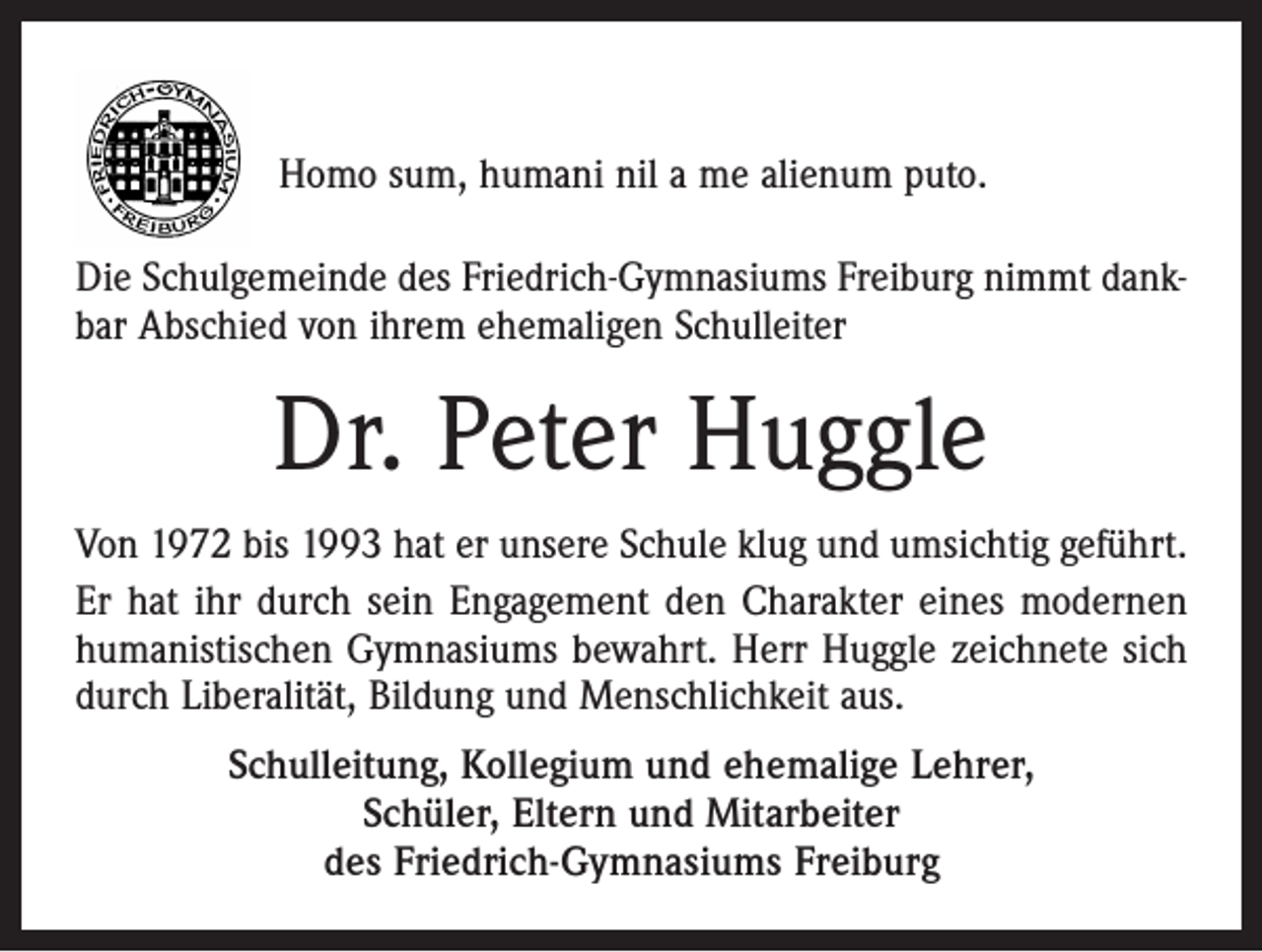 <p>Homo sum, humani nil a me alienum puto.<br />Die Schulgemeinde des Friedrich-Gymnasiums Freiburg nimmt dankbar Abschied von ihrem ehemaligen Schul­leiter</p><p>Dr. Peter Huggle<br />Von 1972 bis 1993 hat er unsere Schule klug und umsichtig geführt.<br />Er hat ihr durch sein Engagement den Charakter eines modernen<br />humanistischen Gymnasiums bewahrt. Herr Huggle zeichnete sich<br />durch Liberalität, Bildung und Menschlichkeit aus.<br />Schulleitung, Kollegium und ehemalige Lehrer,<br />Schüler, Eltern und Mitarbeiter<br />des Friedrich-Gymnasiums Freiburg</p>