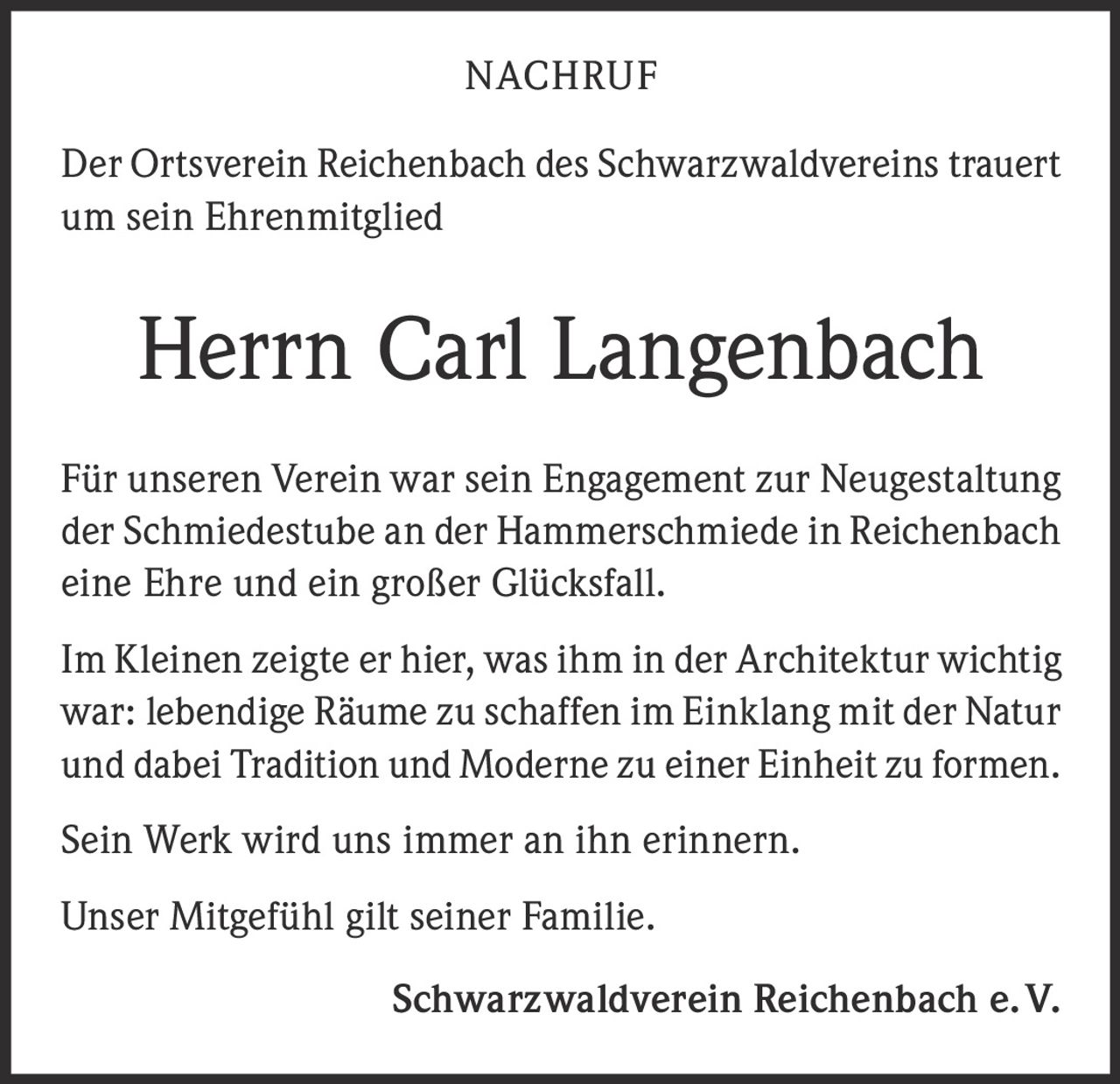 <p><strong>NACHRUF</strong></p>

<p>Der Ortsverein Reichenbach des Schwarzwaldvereins trauert um sein Ehrenmitglied</p>

<p><strong>Herrn Carl Langenbach</strong></p>

<p>Für unseren Verein war sein Engagement zur Neugestaltung der Schmiedestube an der Hammerschmiede in Reichenbach eine Ehre und ein großer Glücksfall.</p>

<p>Im Kleinen zeigte er hier, was ihm in der Architektur wichtig war: lebendige Räume zu schaffen im Einklang mit der Natur und dabei Tradition und Moderne zu einer Einheit zu formen.</p>

<p>Sein Werk wird uns immer an ihn erinnern.</p>

<p>Unser Mitgefühl gilt seiner Familie.</p>

<p><strong>Schwarzwaldverein Reichenbach e. V.</strong></p>