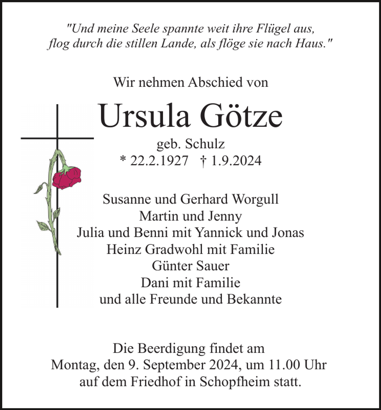 <p>"Und meine Seele spannte weit ihre Flügel aus,<br />flog durch die stillen Lande, als flöge sie nach Haus."</p><p>Wir nehmen Abschied von</p><p>Ursula Götze<br />geb. Schulz<br />* 22.2.1927 † 1.9.2024<br />Susanne und Gerhard Worgull<br />Martin und Jenny<br />Julia und Benni mit Yannick und Jonas<br />Heinz Gradwohl mit Familie<br />Günter Sauer<br />Dani mit Familie<br />und alle Freunde und Bekannte<br />Die Beerdigung findet am<br />Montag, den 9. September 2024, um 11.00 Uhr<br />auf dem Friedhof in Schopfheim statt.</p>