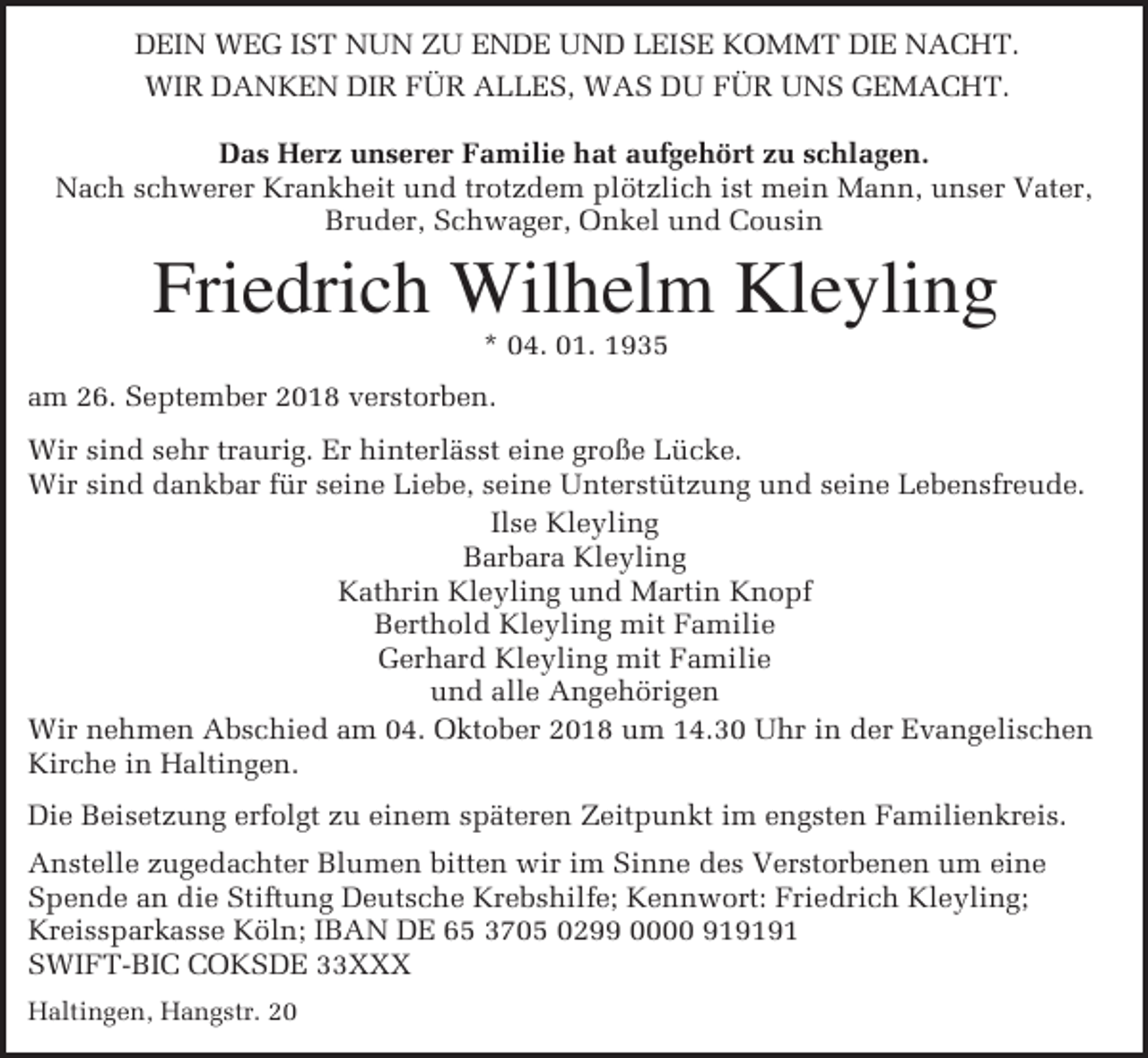 <p>DEIN WEG IST NUN ZU ENDE UND LEISE KOMMT DIE NACHT.<br />WIR DANKEN DIR FÜR ALLES, WAS DU FÜR UNS GEMACHT.<br />Das Herz unserer Familie hat aufgehört zu schlagen.<br />Nach schwerer Krankheit und trotzdem plötzlich ist mein Mann, unser Vater,<br />Bruder, Schwager, Onkel und Cousin</p><p>Friedrich Wilhelm Kleyling<br />* 04. 01. 1935<br />am 26. September 2018 verstorben.<br />Wir sind sehr traurig. Er hinterlässt eine große Lücke.<br />Wir sind dankbar für seine Liebe, seine Unterstützung und seine Lebensfreude.<br />Ilse Kleyling<br />Barbara Kleyling<br />Kathrin Kleyling und Martin Knopf<br />Berthold Kleyling mit Familie<br />Gerhard Kleyling mit Familie<br />und alle Angehörigen<br />Wir nehmen Abschied am 04. Oktober 2018 um 14.30 Uhr in der Evangelischen<br />Kirche in Haltingen.<br />Die Beisetzung erfolgt zu einem späteren Zeitpunkt im engsten Familienkreis.<br />Anstelle zugedachter Blumen bitten wir im Sinne des Verstorbenen um eine<br />Spende an die Stiftung Deutsche Krebshilfe; Kennwort: Friedrich Kleyling;<br />Kreissparkasse Köln; IBAN DE 65 3705 0299 0000 919191<br />SWIFT-BIC COKSDE 33XXX<br />Haltingen, Hangstr. 20</p>