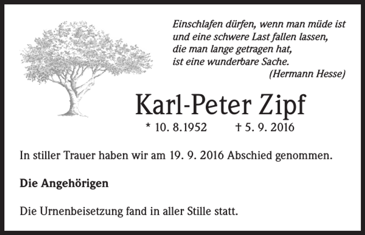<p>Einschlafen dürfen, wenn man müde ist<br />und eine schwere Last fallen lassen,<br />die man lange getragen hat,<br />ist eine wunderbare Sache.</p><p>(Hermann Hesse)</p><p>Karl-Peter Zipf<br />* 10. 8.1952</p><p>† 5. 9. 2016</p><p>In stiller Trauer haben wir am 19. 9. 2016 Abschied genommen.<br />Die Angehörigen<br />Die Urnenbeisetzung fand in aller Stille statt.</p>