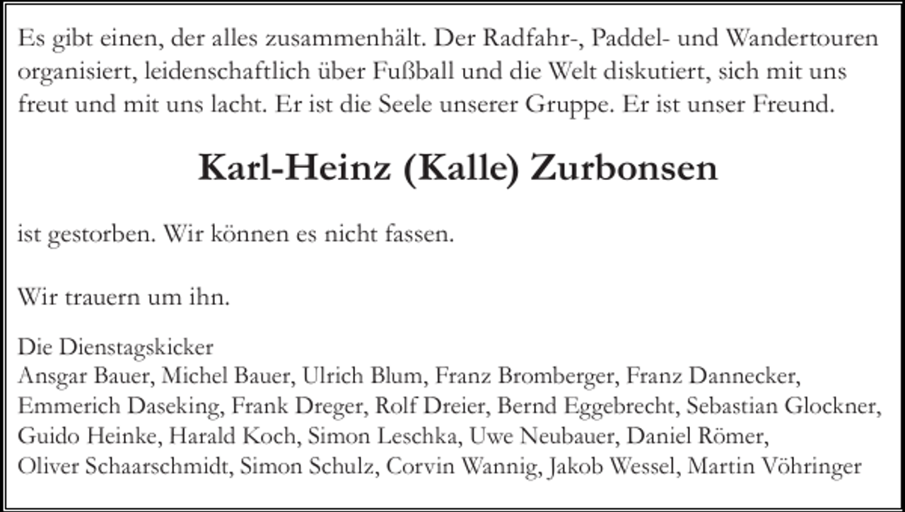 <p>Es gibt einen, der alles zusammenhält. Der Radfahr-, Paddel- und Wandertouren<br />organisiert, leidenschaftlich über Fußball und die Welt diskutiert, sich mit uns<br />freut und mit uns lacht. Er ist die Seele unserer Gruppe. Er ist unser Freund.</p><p>Karl-Heinz (Kalle) Zurbonsen<br />ist gestorben. Wir können es nicht fassen.<br />Wir trauern um ihn.<br />Die Dienstagskicker<br />Ansgar Bauer, Michel Bauer, Ulrich Blum, Franz Bromberger, Franz Dannecker,<br />Emmerich Daseking, Frank Dreger, Rolf Dreier, Bernd Eggebrecht, Sebastian Glockner,<br />Guido Heinke, Harald Koch, Simon Leschka, Uwe Neubauer, Daniel Römer,<br />Oliver Schaarschmidt, Simon Schulz, Corvin Wannig, Jakob Wessel, Martin Vöhringer</p>