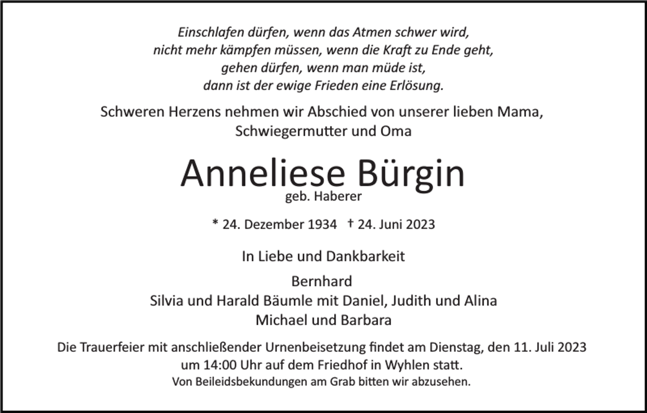 <p>Einschlafen dürfen, wenn das Atmen schwer wird,<br />nicht mehr kämpfen müssen, wenn die Kraft zu Ende geht,<br />gehen dürfen, wenn man müde ist,<br />dann ist der ewige Frieden eine Erlösung.</p><p>Schweren Herzens nehmen wir Abschied von unserer lieben Mama,<br />Schwiegermutter und Oma</p><p>Anneliese Bürgin<br />geb. Haberer</p><p>* 24. Dezember 1934 † 24. Juni 2023</p><p>In Liebe und Dankbarkeit<br />Bernhard<br />Silvia und Harald Bäumle mit Daniel, Judith und Alina<br />Michael und Barbara<br />Die Trauerfeier mit anschließender Urnenbeisetzung ﬁndet am Dienstag, den 11. Juli 2023<br />um 14:00 Uhr auf dem Friedhof in Wyhlen statt.<br />Von Beileidsbekundungen am Grab bitten wir abzusehen.</p>