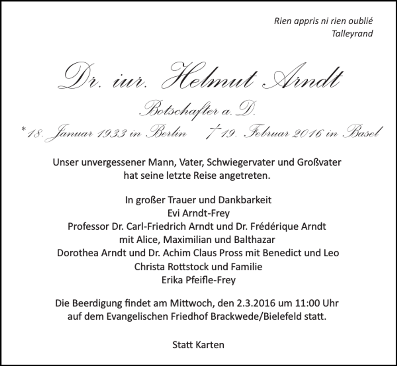 <p>Rien appris ni rien oublié<br />Talleyrand</p><p>Dr. iur. Helmut Arndt<br />Botschafter a.D.</p><p>* 18. Januar 1933 in Berlin † 19. Februar 2016 in Basel<br />Unser unvergessener Mann, Vater, Schwiegervater und Großvater<br />hat seine letzte Reise angetreten.<br />In großer Trauer und Dankbarkeit<br />Evi Arndt­Frey<br />Professor Dr. Carl­Friedrich Arndt und Dr. Frédérique Arndt<br />mit Alice, Maximilian und Balthazar<br />Dorothea Arndt und Dr. Achim Claus Pross mit Benedict und Leo<br />Christa Ro�stock und Familie<br />Erika Pfeiﬂe­Frey<br />Die Beerdigung ﬁndet am Mi�woch, den 2.3.2016 um 11:00 Uhr<br />auf dem Evangelischen Friedhof Brackwede/Bielefeld sta�.<br />Sta� Karten</p>