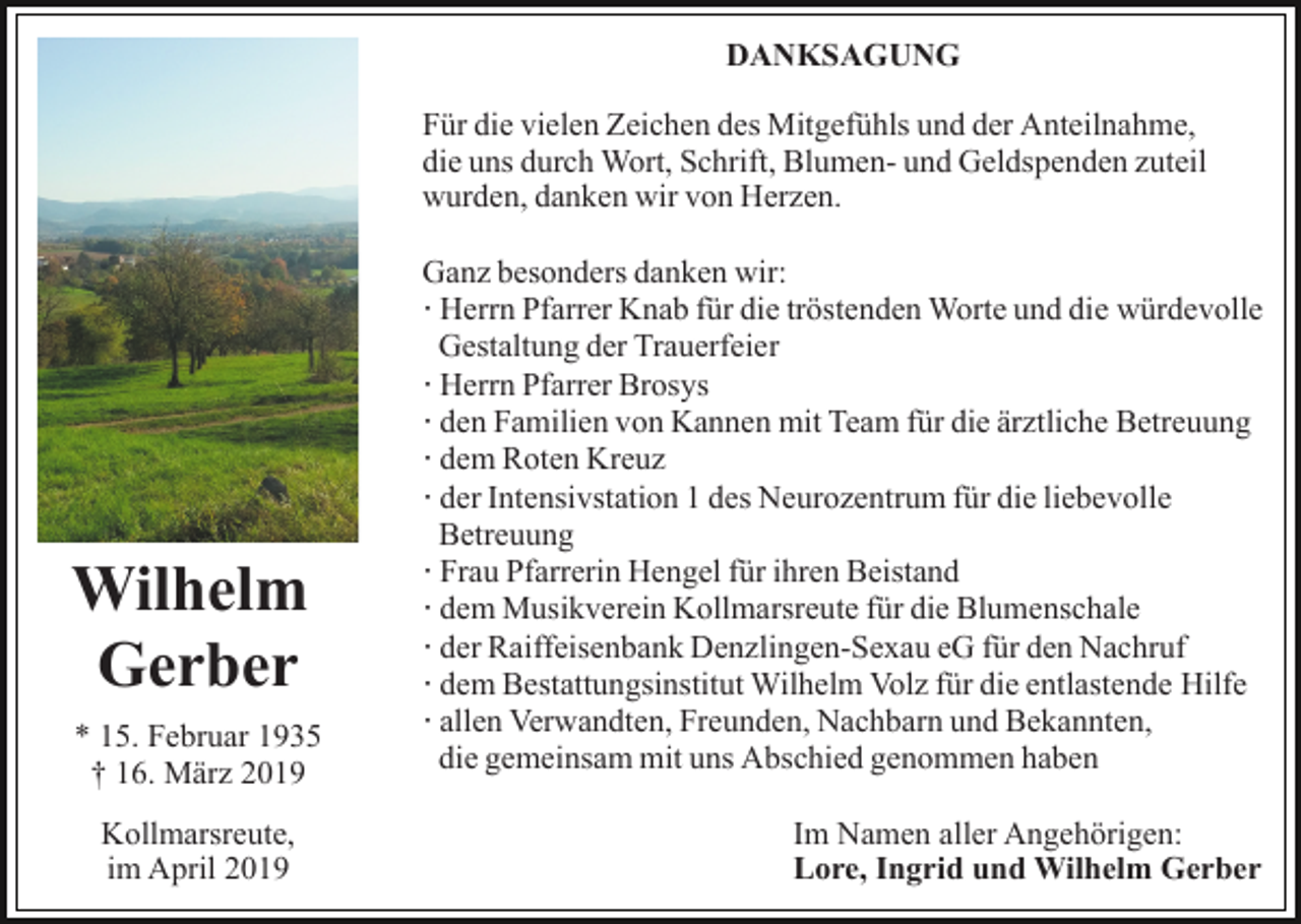 <p>DANKSAGUNG<br />Für die vielen Zeichen des Mitgefühls und der Anteilnahme,<br />die uns durch Wort, Schrift, Blumen- und Geldspenden zuteil<br />wurden, danken wir von Herzen.</p><p>Wilhelm<br />Gerber<br />* 15. Februar 1935<br />† 16. März 2019<br />Kollmarsreute,<br />im April 2019</p><p>Ganz besonders danken wir:<br />· Herrn Pfarrer Knab für die tröstenden Worte und die würdevolle<br />Gestaltung der Trauerfeier<br />· Herrn Pfarrer Brosys<br />· den Familien von Kannen mit Team für die ärztliche Betreuung<br />· dem Roten Kreuz<br />· der Intensivstation 1 des Neurozentrum für die liebevolle<br />Betreuung<br />· Frau Pfarrerin Hengel für ihren Beistand<br />· dem Musikverein Kollmarsreute für die Blumenschale<br />· der Raiffeisenbank Denzlingen-Sexau eG für den Nachruf<br />· dem Bestattungsinstitut Wilhelm Volz für die entlastende Hilfe<br />· allen Verwandten, Freunden, Nachbarn und Bekannten,<br />die gemeinsam mit uns Abschied genommen haben<br />Im Namen aller Angehörigen:<br />Lore, Ingrid und Wilhelm Gerber</p>