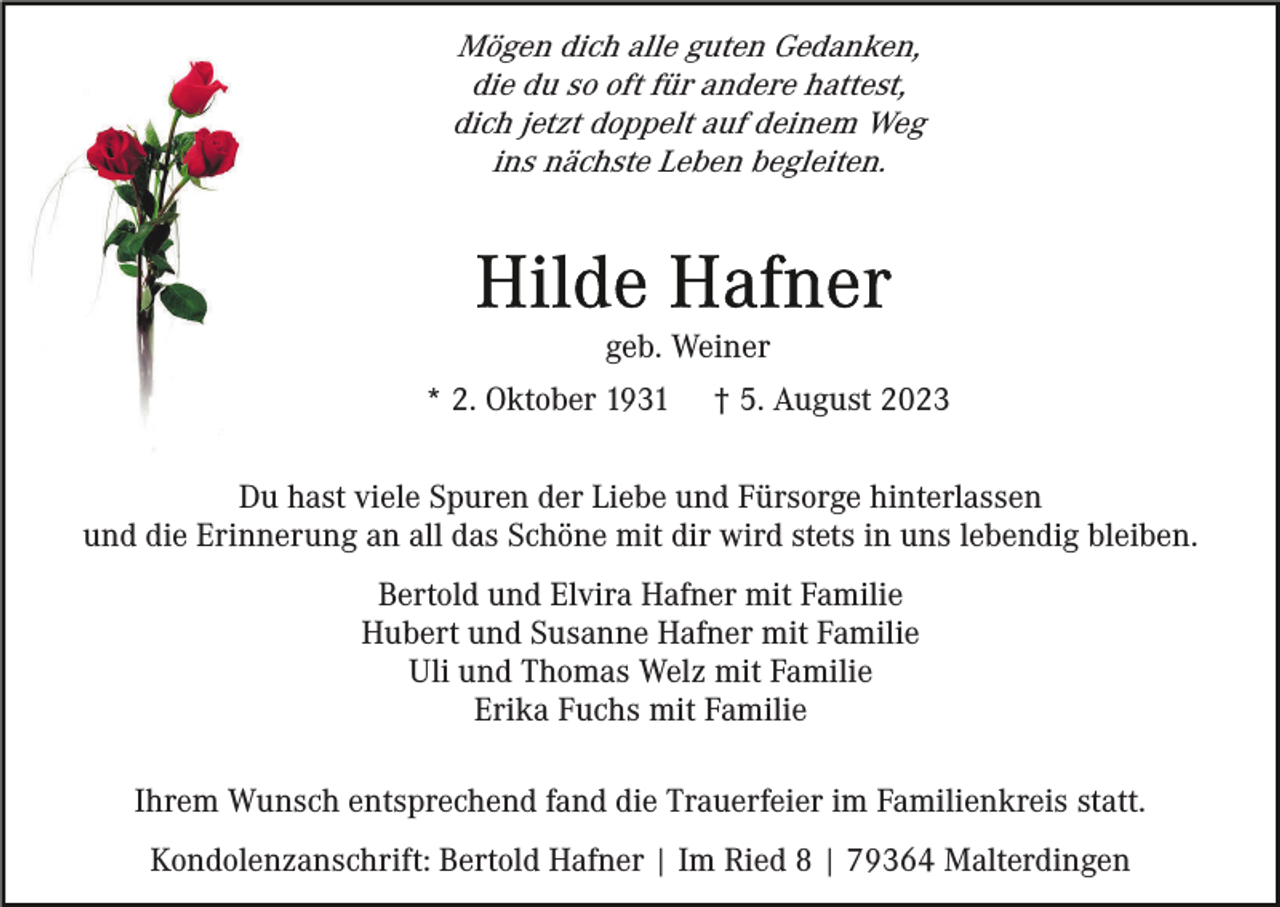 <p>Mögen dich alle guten Gedanken,<br />die du so oft für andere hattest,<br />dich jetzt doppelt auf deinem Weg<br />ins nächste Leben begleiten.</p><p>geb. Weiner<br />* 2. Oktober 1931</p><p>† 5. August 2023</p><p>Du hast viele Spuren der Liebe und Fürsorge hinterlassen<br />und die Erinnerung an all das Schöne mit dir wird stets in uns lebendig bleiben.<br />Bertold und Elvira Hafner mit Familie<br />Hubert und Susanne Hafner mit Familie<br />Uli und Thomas Welz mit Familie<br />Erika Fuchs mit Familie<br />Ihrem Wunsch entsprechend fand die Trauerfeier im Familienkreis statt.<br />Kondolenzanschrift: Bertold Hafner | Im Ried 8 | 79364 Malterdingen</p>
