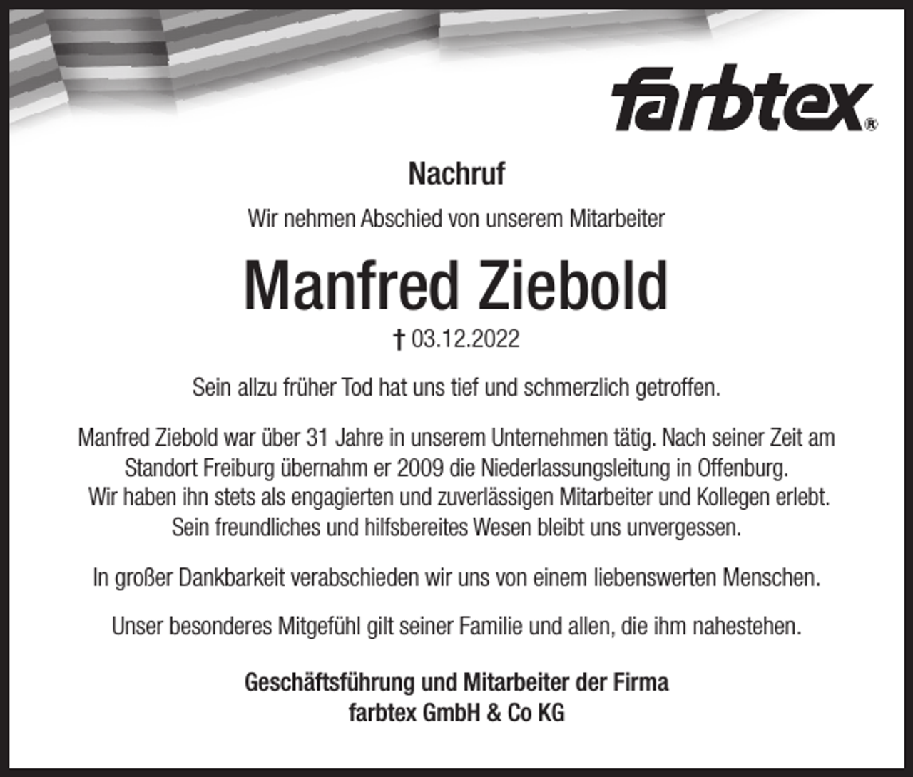<p>Nachruf<br />Wir nehmen Abschied von unserem Mitarbeiter</p><p>Manfred Ziebold<br />† 03.12.2022</p><p>Sein allzu früher Tod hat uns tief und schmerzlich getroffen.<br />Manfred Ziebold war über 31 Jahre in unserem Unternehmen tätig. Nach seiner Zeit am<br />Standort Freiburg übernahm er 2009 die Niederlassungsleitung in Offenburg.<br />Wir haben ihn stets als engagierten und zuverlässigen Mitarbeiter und Kollegen erlebt.<br />Sein freundliches und hilfsbereites Wesen bleibt uns unvergessen.<br />In großer Dankbarkeit verabschieden wir uns von einem liebenswerten Menschen.<br />Unser besonderes Mitgefühl gilt seiner Familie und allen, die ihm nahestehen.<br />Geschäftsführung und Mitarbeiter der Firma<br />farbtex GmbH &amp; Co KG</p>
