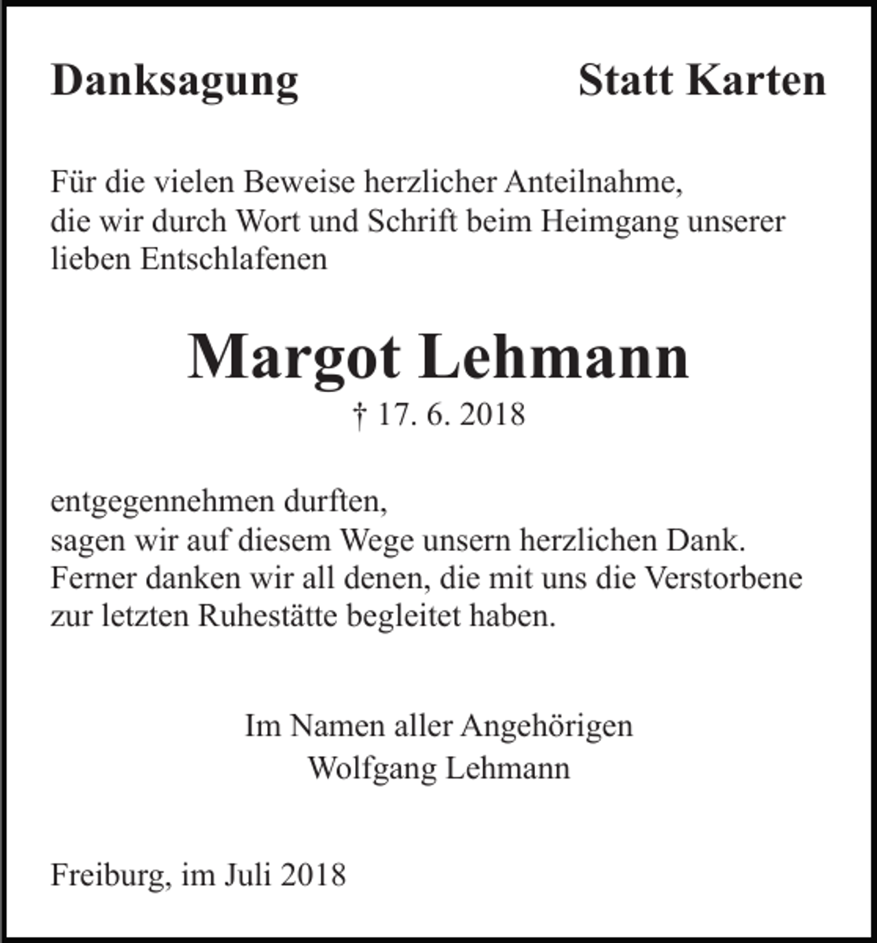 <p>Danksagung</p><p>Statt Karten</p><p>Für die vielen Beweise herzlicher Anteilnahme,<br />die wir durch Wort und Schrift beim Heimgang unserer<br />lieben Entschlafenen</p><p>Margot Lehmann<br />† 17. 6. 2018<br />entgegennehmen durften,<br />sagen wir auf diesem Wege unsern herzlichen Dank.<br />Ferner danken wir all denen, die mit uns die Verstorbene<br />zur letzten Ruhestätte begleitet haben.<br />Im Namen aller Angehörigen<br />Wolfgang Lehmann<br />Freiburg, im Juli 2018</p>