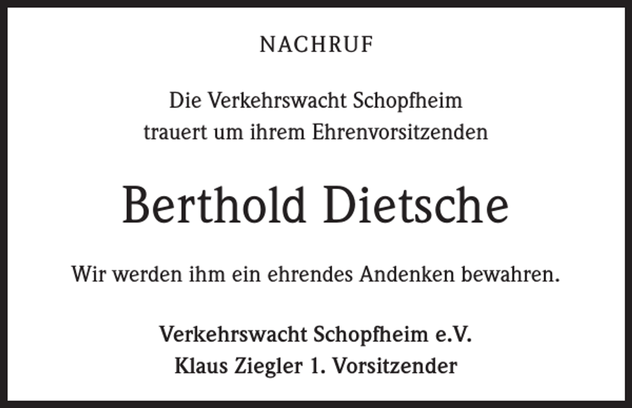 <p>NACHRUF<br />Die Verkehrswacht Schopfheim<br />trauert um ihrem Ehrenvorsitzenden</p><p>Berthold Dietsche<br />Wir werden ihm ein ehrendes Andenken bewahren.<br />Verkehrswacht Schopfheim e.V.<br />Klaus Ziegler 1. Vorsitzender</p>