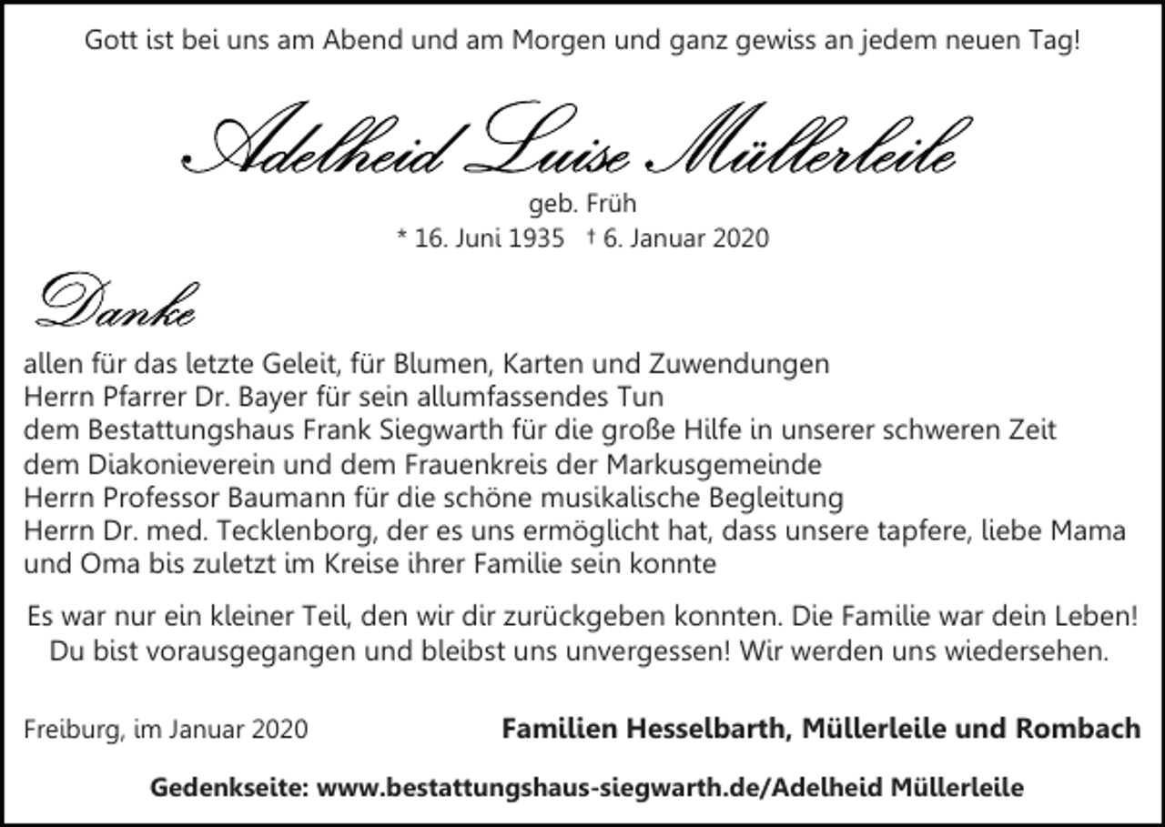 <p>Gott ist bei uns am Abend und am Morgen und ganz gewiss an jedem neuen Tag!</p><p>geb. Früh<br />* 16. Juni 1935 † 6. Januar 2020</p><p>allen für das letzte Geleit, für Blumen, Karten und Zuwendungen<br />Herrn Pfarrer Dr. Bayer für sein allumfassendes Tun<br />dem Bestattungshaus Frank Siegwarth für die große Hilfe in unserer schweren Zeit<br />dem Diakonieverein und dem Frauenkreis der Markusgemeinde<br />Herrn Professor Baumann für die schöne musikalische Begleitung<br />Herrn Dr. med. Tecklenborg, der es uns ermöglicht hat, dass unsere tapfere, liebe Mama<br />und Oma bis zuletzt im Kreise ihrer Familie sein konnte<br />Es war nur ein kleiner Teil, den wir dir zurückgeben konnten. Die Familie war dein Leben!<br />Du bist vorausgegangen und bleibst uns unvergessen! Wir werden uns wiedersehen.<br />Freiburg, im Januar 2020</p><p>Familien Hesselbarth, Müllerleile und Rombach</p><p>Gedenkseite: www.bestattungshaus-siegwarth.de/Adelheid Müllerleile</p>