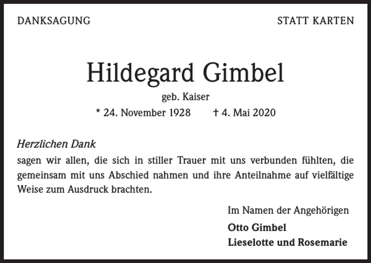 <p>DANKSAGUNG</p><p>STATT KARTEN</p><p>Hildegard Gimbel<br />geb. Kaiser<br />* 24. November 1928 † 4. Mai 2020<br />Herzlichen Dank<br />sagen wir allen, die sich in stiller Trauer mit uns verbunden fühlten, die<br />­gemeinsam mit uns Abschied nahmen und ihre Anteilnahme auf vielfältige<br />Weise zum Ausdruck brachten.<br />Im Namen der Angehörigen<br />Otto Gimbel<br />Lieselotte und Rosemarie</p>