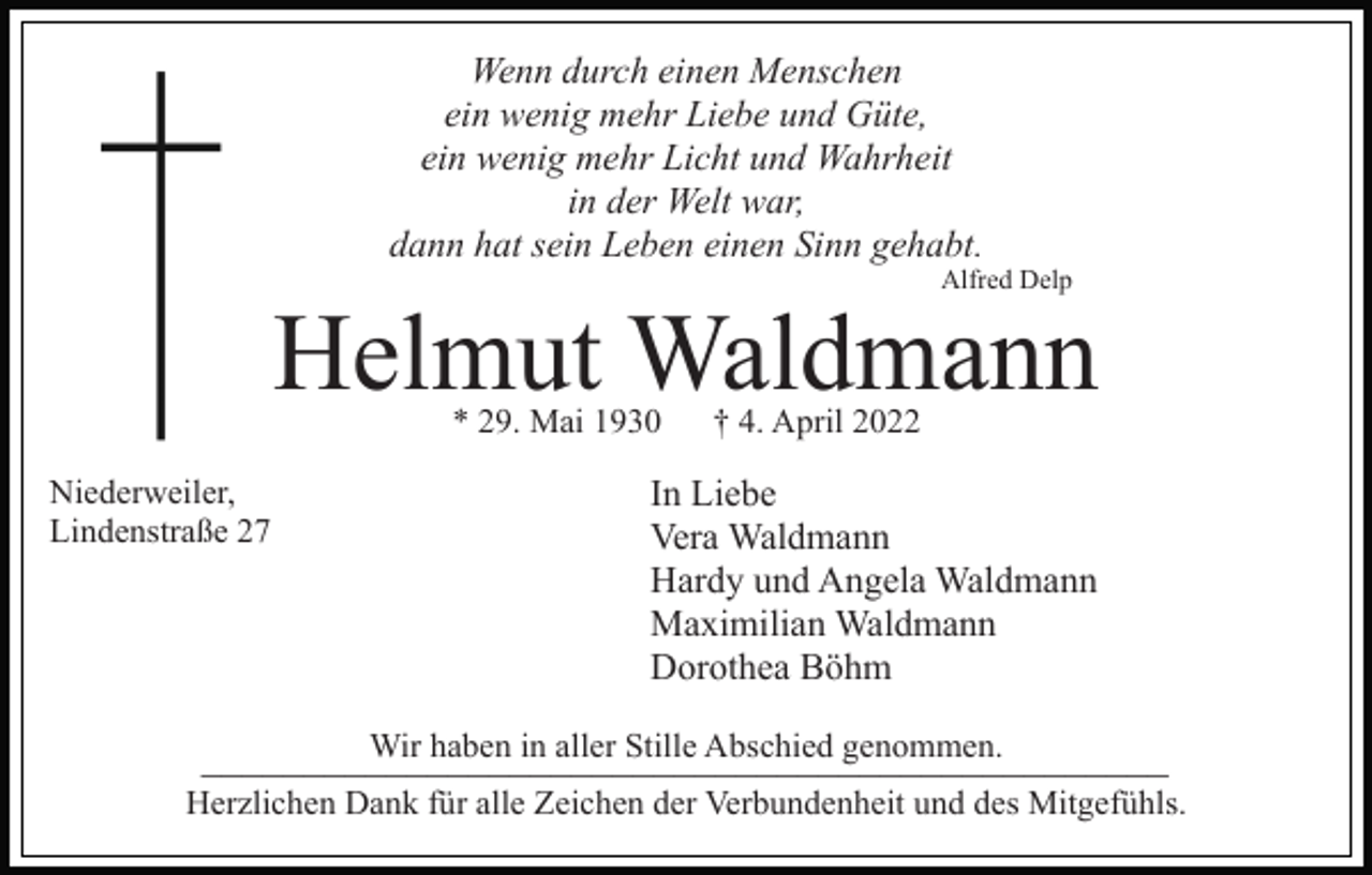 <p>Wenn durch einen Menschen<br />ein wenig mehr Liebe und Güte,<br />ein wenig mehr Licht und Wahrheit<br />in der Welt war,<br />dann hat sein Leben einen Sinn gehabt.<br />Alfred Delp</p><p>Helmut Waldmann<br />* 29. Mai 1930</p><p>Niederweiler,<br />Lindenstraße 27</p><p>† 4. April 2022</p><p>In Liebe<br />Vera Waldmann<br />Hardy und Angela Waldmann<br />Maximilian Waldmann<br />Dorothea Böhm</p><p>Wir haben in aller Stille Abschied genommen.<br />_______________________________________________<br />Herzlichen Dank für alle Zeichen der Verbundenheit und des Mitgefühls.</p>
