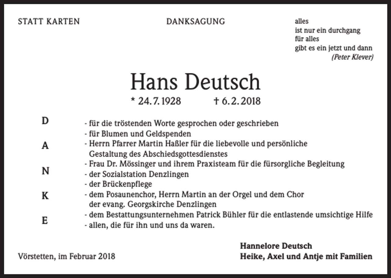 <p>STATT KARTEN</p><p>alles<br />ist nur ein durchgang<br />für alles<br />gibt es ein jetzt und dann<br />(Peter Klever)</p><p>DANKSAGUNG</p><p>Hans Deutsch<br />* 24. 7. 1928 † 6. 2. 2018</p><p>D<br />A<br />N<br />K<br />E</p><p>- für die tröstenden Worte gesprochen oder geschrieben<br />- für Blumen und Geldspenden<br />- Herrn Pfarrer Martin Haßler für die liebevolle und persönliche<br />Gestaltung des Abschiedsgottesdienstes<br />- Frau Dr. Mössinger und ihrem Praxisteam für die fürsorgliche Begleitung<br />- der Sozialstation Denzlingen<br />- der Brückenpflege<br />- dem Posaunenchor, Herrn Martin an der Orgel und dem Chor<br />der evang. Georgskirche Denzlingen<br />- dem Bestattungsunternehmen Patrick Bühler für die entlastende umsichtige Hilfe<br />- allen, die für ihn und uns da waren.</p><p>Vörstetten, im Februar 2018</p><p>Hannelore Deutsch<br />Heike, Axel und Antje mit Familien</p>