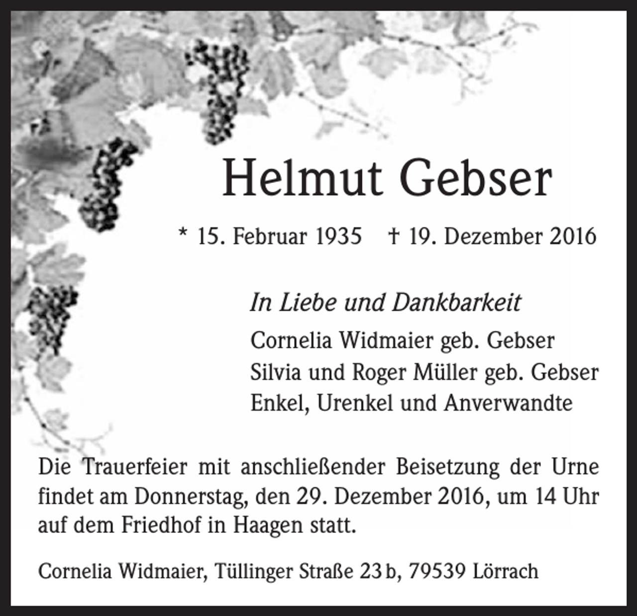 <p>Helmut Gebser<br />* 15. Februar 1935 † 19. Dezember 2016</p><p>In Liebe und Dankbarkeit<br />Cornelia Widmaier geb. Gebser<br />Silvia und Roger Müller geb. Gebser<br />Enkel, Urenkel und Anverwandte<br />Die Trauerfeier mit anschließender Beisetzung der Urne<br />findet am Donnerstag, den 29. Dezember 2016, um 14 Uhr<br />auf dem Friedhof in Haagen statt.<br />Cornelia Widmaier, Tüllinger Straße 23 b, 79539 Lörrach</p>