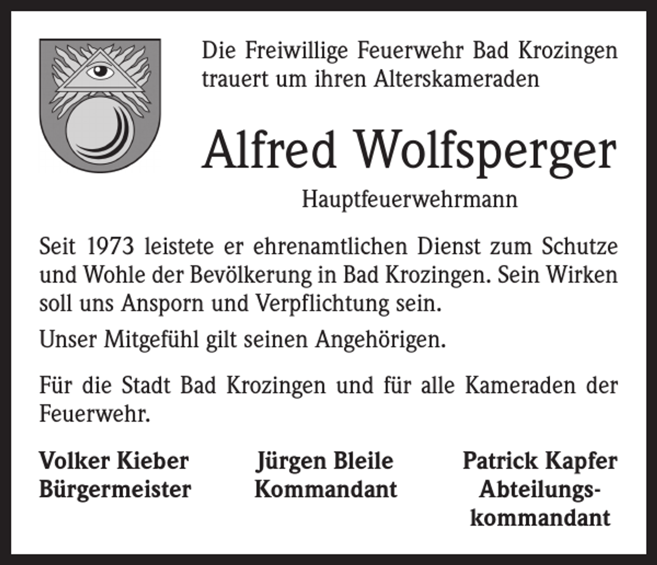 <p>Die Freiwillige Feuerwehr Bad Krozingen<br />trauert um ihren Alterskameraden</p><p>Alfred Wolfsperger<br />Hauptfeuerwehrmann<br />Seit 1973 leistete er ehrenamtlichen Dienst zum Schutze<br />und Wohle der Bevölkerung in Bad Krozingen. Sein Wirken<br />soll uns Ansporn und Verpflichtung sein.<br />Unser Mitgefühl gilt seinen Angehörigen.<br />Für die Stadt Bad Krozingen und für alle Kameraden der<br />Feuerwehr.<br />Volker Kieber<br />Bürgermeister</p><p>Jürgen Bleile<br />Kommandant</p><p>Patrick Kapfer<br />Abteilungs-<br />kommandant</p>