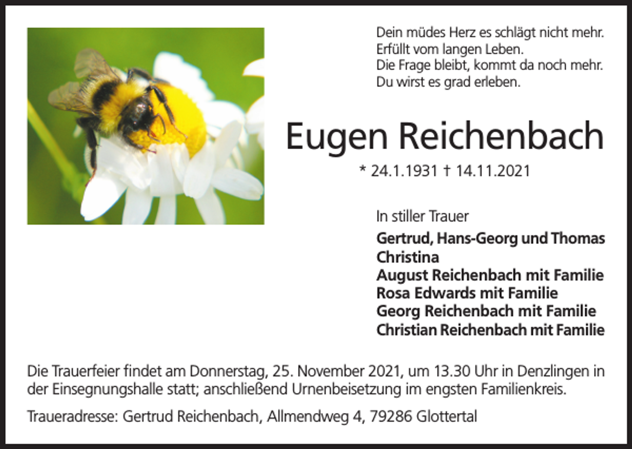 <p>Dein müdes Herz es schlägt nicht mehr.<br />Erfüllt vom langen Leben.<br />Die Frage bleibt, kommt da noch mehr.<br />Du wirst es grad erleben.</p><p>Eugen Reichenbach<br />* 24.1.1931 † 14.11.2021<br />In stiller Trauer<br />Gertrud, Hans-Georg und Thomas<br />Christina<br />August Reichenbach mit Familie<br />Rosa Edwards mit Familie<br />Georg Reichenbach mit Familie<br />Christian Reichenbach mit Familie<br />Die Trauerfeier findet am Donnerstag, 25. November 2021, um 13.30 Uhr in Denzlingen in<br />der Einsegnungshalle statt; anschließend Urnenbeisetzung im engsten Familienkreis.<br />Traueradresse: Gertrud Reichenbach, Allmendweg 4, 79286 Glottertal</p>