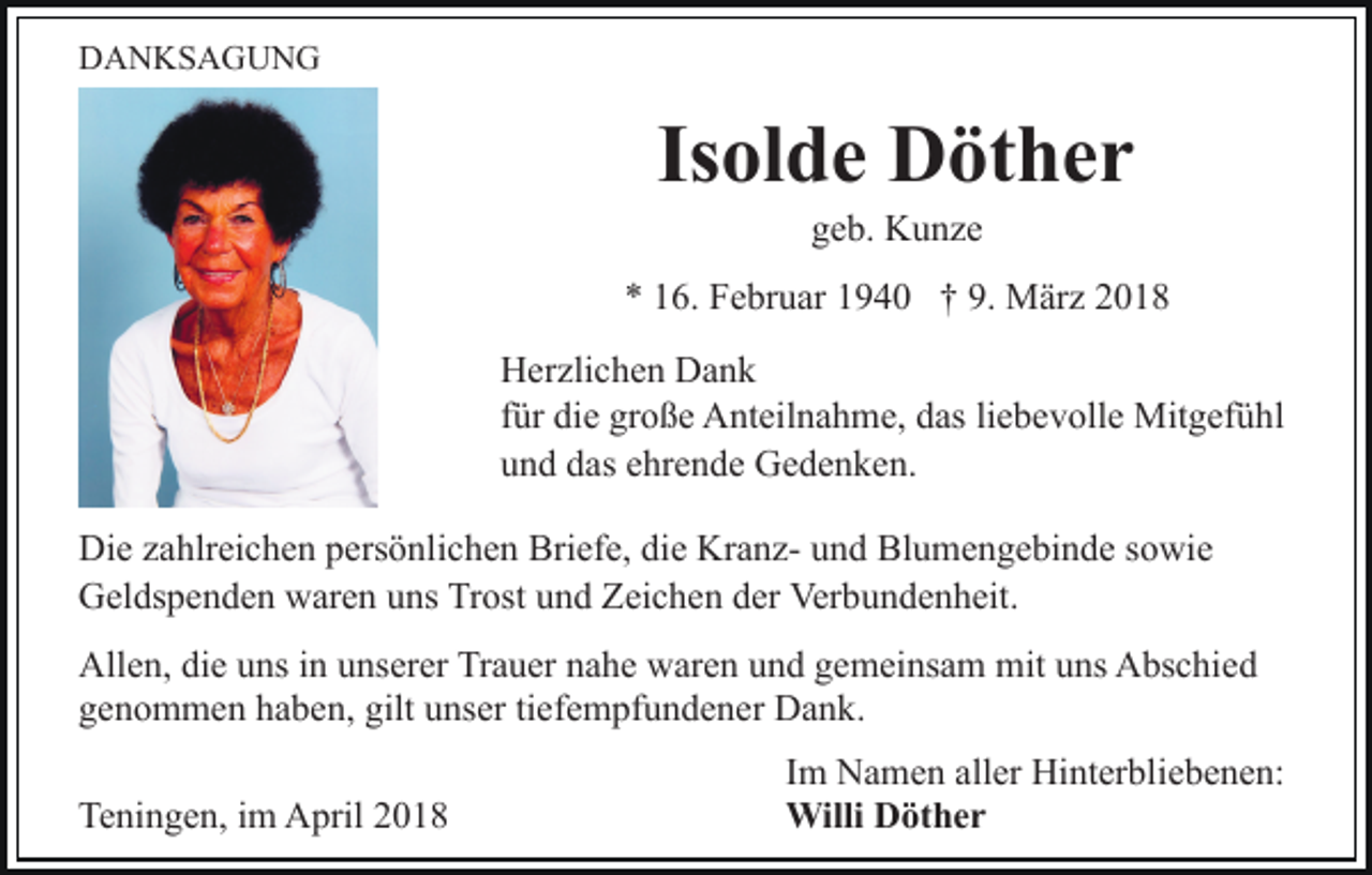 <p>DDANKSAGUNG<br />A N KS A G U N G</p><p>Isolde<br />Is<br />ol d e Döther<br />D öt h e r<br />ggeb.<br />e b. Kunze<br />K u nze</p><p>** 116.<br />6. Februar<br />F e br u ar 11940<br />9 4 0 †† 9.<br />är z<br />9. MMärz<br />HHerzlichen<br />er zli c h e n DDank<br />ank<br />ffür<br />ür die<br />di e große<br />gr o ß e Anteilnahme,<br />A nt eil n a h me, das<br />d as liliebevolle<br />e b e v oll e Mitgefühl<br />Mit g ef ü h l<br />u n d ddas<br />as eehrende<br />hr e n d e Gedenken.<br />G e d e n k e n.<br />und<br />Di e zzahlreichen<br />Die<br />a hlr ei c h e n ppersönlichen<br />ers ö nli c h e n Briefe,<br />Bri ef e, di<br />die<br />e KranzKr a n z- uund<br />n d Blumengebinde<br />Bl u m e n g e bi n d e ssowie<br />o wi e<br />GGeldspenden<br />el ds p e n d e n wwaren<br />ar e n uuns<br />ns TTrost<br />r ost und<br />u n d Zeichen<br />Z ei c h e n der<br />d er Verbundenheit.<br />Ver bu n d e n h eit.<br />Allen,<br />All<br />e n, didie<br />e uuns<br />ns i in<br />n uunserer<br />ns er er Tr<br />Trauer<br />a u er nnahe<br />a h e waren<br />w ar e n uund<br />n d ggemeinsam<br />e m ei ns a m mit<br />mituuns<br />ns AAbschied<br />bs c hi e d<br />genommen<br />gilt uunser<br />g e n o m m e n hhaben,<br />a b e n, gilt<br />n s er titiefempfundener<br />ef e m pf u n d e n er Dank.<br />Da n k.<br />Teningen,<br />Te<br />ni n g e n, i im<br />m April<br />A pril 22</p><p>Im<br />I m Namen<br />N a m e n aller<br />all er Hinterbliebenen:<br />Hi nt er blie b e n e n:<br />Willi DDöther<br />öt h e r<br />Willi</p>