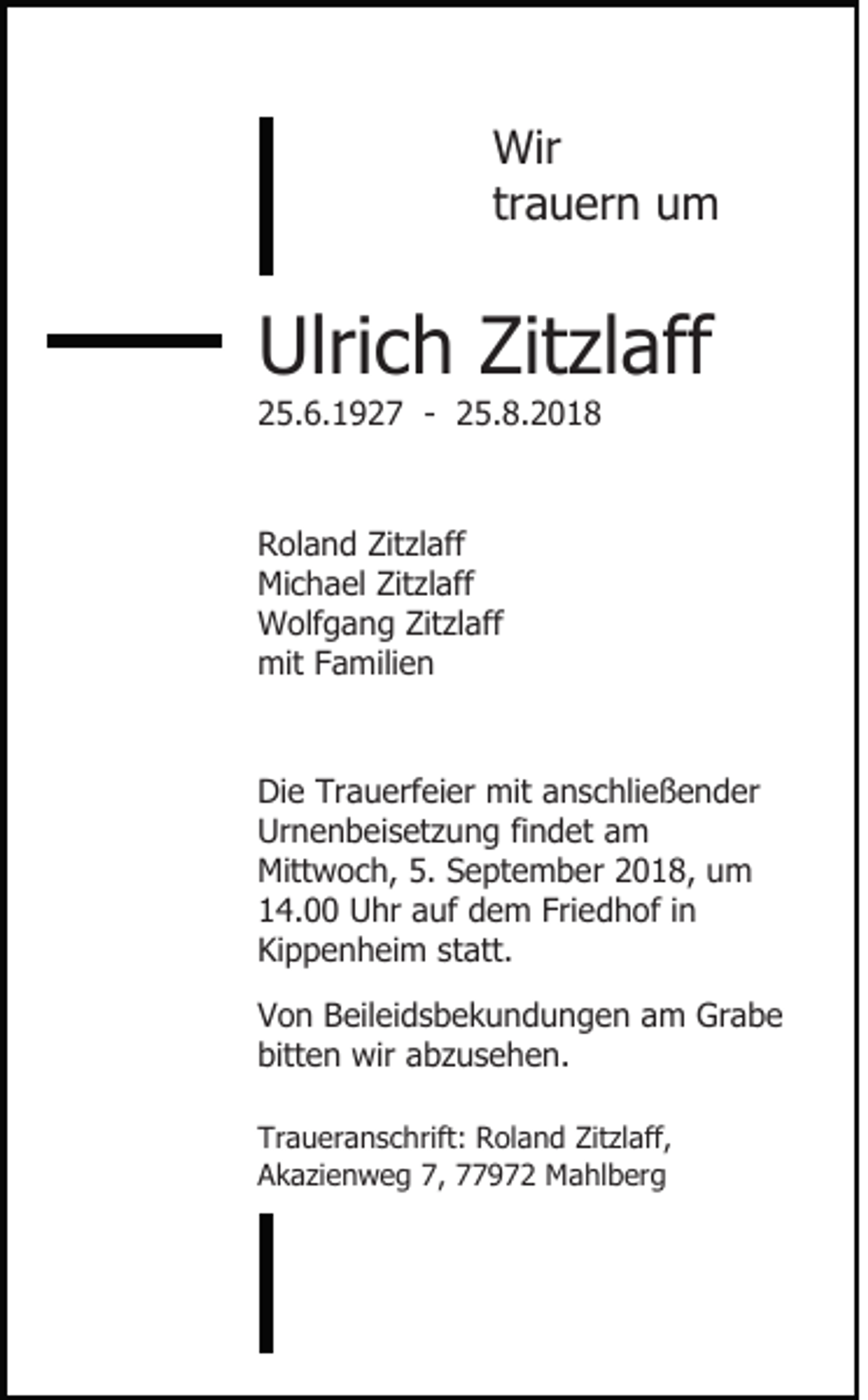 <p>Wir<br />trauern um</p><p>Ulrich Zitzlaff<br />25.6.1927 - 25.8.2018</p><p>Roland Zitzlaff<br />Michael Zitzlaff<br />Wolfgang Zitzlaff<br />mit Familien</p><p>Die Trauerfeier mit anschließender<br />Urnenbeisetzung findet am<br />Mittwoch, 5. September 2018, um<br />14.00 Uhr auf dem Friedhof in<br />Kippenheim statt.<br />Von Beileidsbekundungen am Grabe<br />bitten wir abzusehen.<br />Traueranschrift: Roland Zitzlaff,<br />Akazienweg 7, 77972 Mahlberg</p>