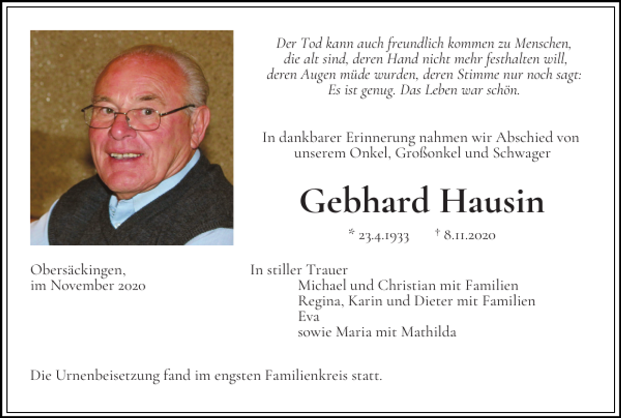 <p>Der Tod kann auch freundlich kommen zu Menschen,<br />die alt sind, deren Hand nicht mehr festhalten will,<br />deren Augen müde wurden, deren Stimme nur noch sagt:<br />Es ist genug. Das Leben war schön.<br />In dankbarer Erinnerung nahmen wir Abschied von<br />unserem Onkel, Großonkel und Schwager</p><p>Gebhard Hausin<br />* 23.4.1933<br />Obersäckingen,<br />im November 2020</p><p>† 8.11.2020</p><p>In stiller Trauer<br />Michael und Christian mit Familien<br />Regina, Karin und Dieter mit Familien<br />Eva<br />sowie Maria mit Mathilda</p><p>Die Urnenbeisetzung fand im engsten Familienkreis statt.</p>