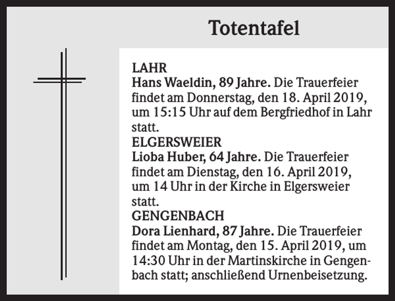 <p>Totentafel<br />LAHR<br />Hans Waeldin, 89 Jahre. Die Trauerfeier<br />findet am Donnerstag, den 18. April 2019,<br />um 15:15 Uhr auf dem Bergfriedhof in Lahr<br />statt.<br />ELGERSWEIER<br />Lioba Huber, 64 Jahre. Die Trauerfeier<br />findet am Dienstag, den 16. April 2019,<br />um 14 Uhr in der Kirche in Elgersweier<br />statt.<br />GENGENBACH<br />Dora Lienhard, 87 Jahre. Die Trauerfeier<br />findet am Montag, den 15. April 2019, um<br />14:30 Uhr in der Martinskirche in Gengenbach statt; anschließend Urnenbeisetzung.</p>