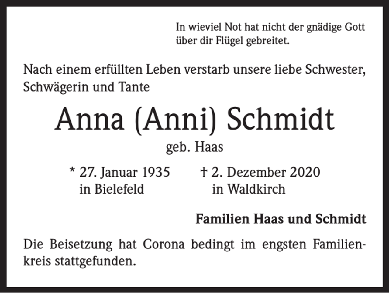 <p>In wieviel Not hat nicht der gnädige Gott<br />über dir Flügel gebreitet.</p><p>Nach einem erfüllten Leben verstarb unsere liebe Schwester,<br />Schwägerin und Tante</p><p>Anna (Anni) Schmidt<br />geb. Haas</p><p>* 27. Januar 1935 † 2. Dezember 2020<br />in Bielefeld<br />in Waldkirch<br />Familien Haas und Schmidt</p><p>Die Beisetzung hat Corona bedingt im engsten Familien­<br />kreis stattgefunden.</p>