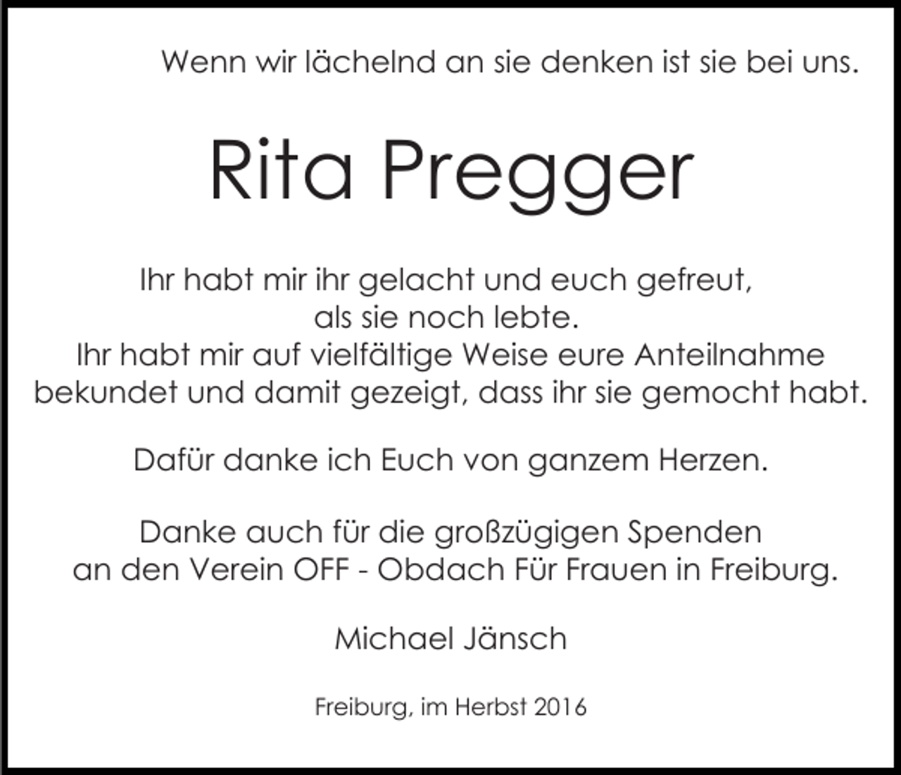 <p>Wenn wir lächelnd an sie denken ist sie bei uns.</p><p>Rita Pregger<br />Ihr habt mir ihr gelacht und euch gefreut,<br />als sie noch lebte.<br />Ihr habt mir auf vielfältige Weise eure Anteilnahme<br />bekundet und damit gezeigt, dass ihr sie gemocht habt.<br />Dafür danke ich Euch von ganzem Herzen.<br />Danke auch für die großzügigen Spenden<br />an den Verein OFF - Obdach Für Frauen in Freiburg.<br />Michael Jänsch<br />Freiburg, im Herbst 2016</p>
