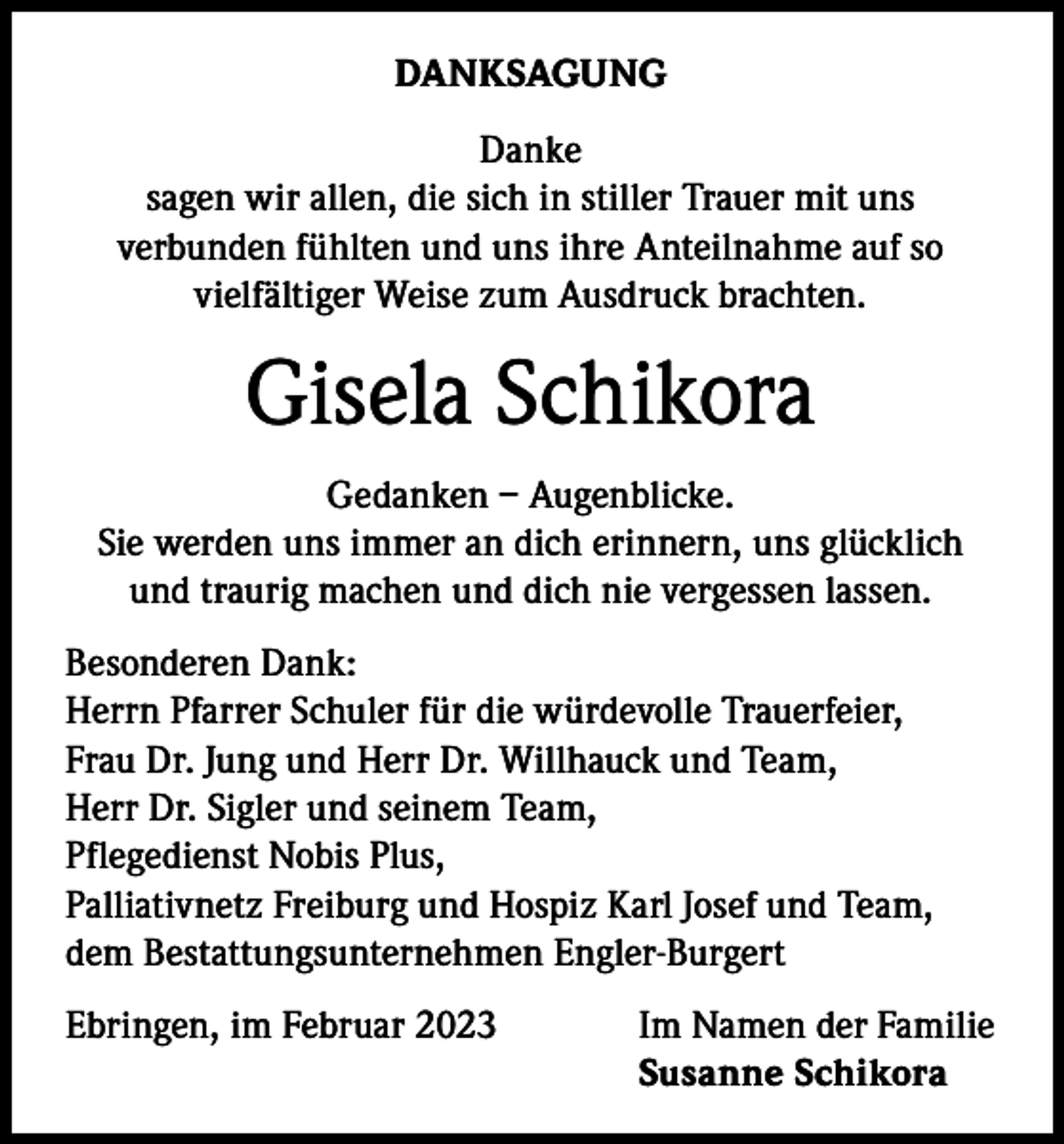 <p>DANKSAGUNG<br />Danke<br />sagen wir allen, die sich in stiller Trauer mit uns<br />verbunden fühlten und uns ihre Anteilnahme auf so<br />vielfältiger Weise zum Ausdruck brachten.</p><p>Gisela Schikora<br />Gedanken – Augenblicke.<br />Sie werden uns immer an dich erinnern, uns glücklich<br />und traurig machen und dich nie vergessen lassen.<br />Besonderen Dank:<br />Herrn Pfarrer Schuler für die würdevolle Trauerfeier,<br />Frau Dr. Jung und Herr Dr. Willhauck und Team,<br />Herr Dr. Sigler und seinem Team,<br />Pflegedienst Nobis Plus,<br />Palliativnetz Freiburg und Hospiz Karl Josef und Team,<br />dem Bestattungsunternehmen Engler-Burgert<br />Ebringen, im Februar 2023</p><p>Im Namen der Familie<br />Susanne Schikora</p>