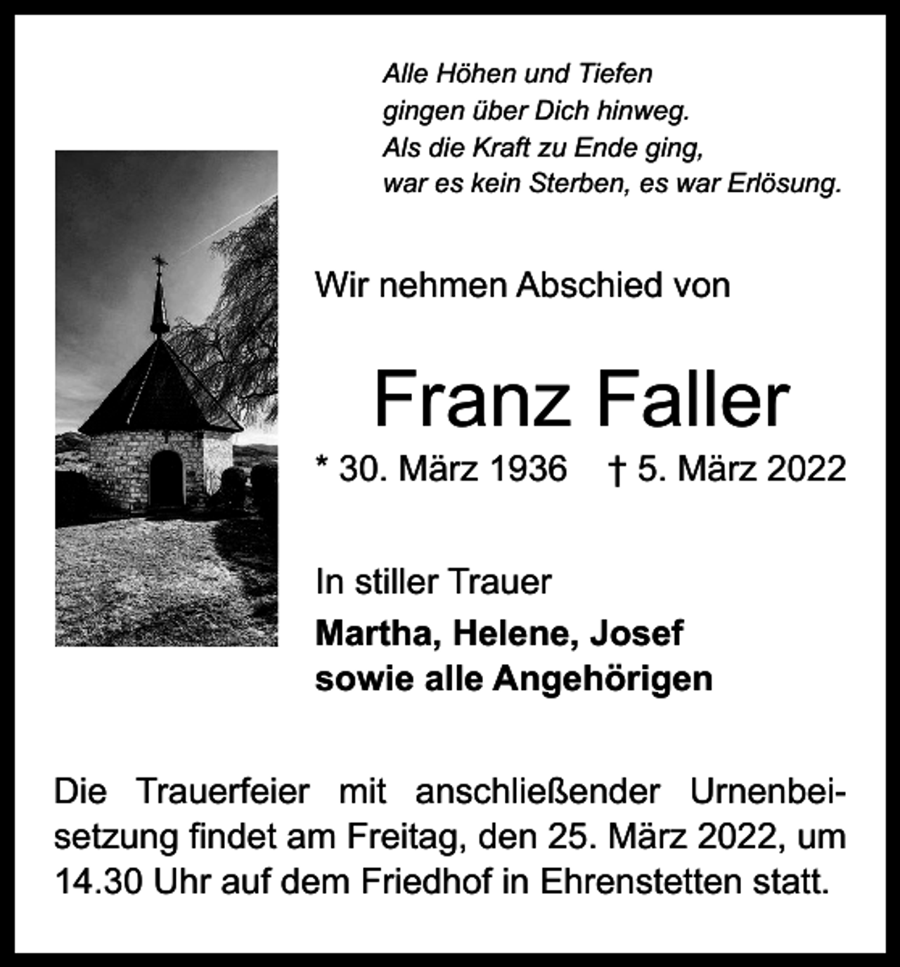 <p>Alle Höhen und Tiefen<br />gingen über Dich hinweg.<br />Als die Kraft zu Ende ging,<br />war es kein Sterben, es war Erlösung.</p><p>Wir nehmen Abschied von</p><p>Franz Faller</p><p>* 30. März 1936 † 5. März 2022<br />In stiller Trauer<br />Martha, Helene, Josef<br />sowie alle Angehörigen<br />Die Trauerfeier mit anschließender Urnenbei­<br />setzung findet am Freitag, den 25. März 2022, um<br />14.30 Uhr auf dem Friedhof in Ehrenstetten statt.</p>