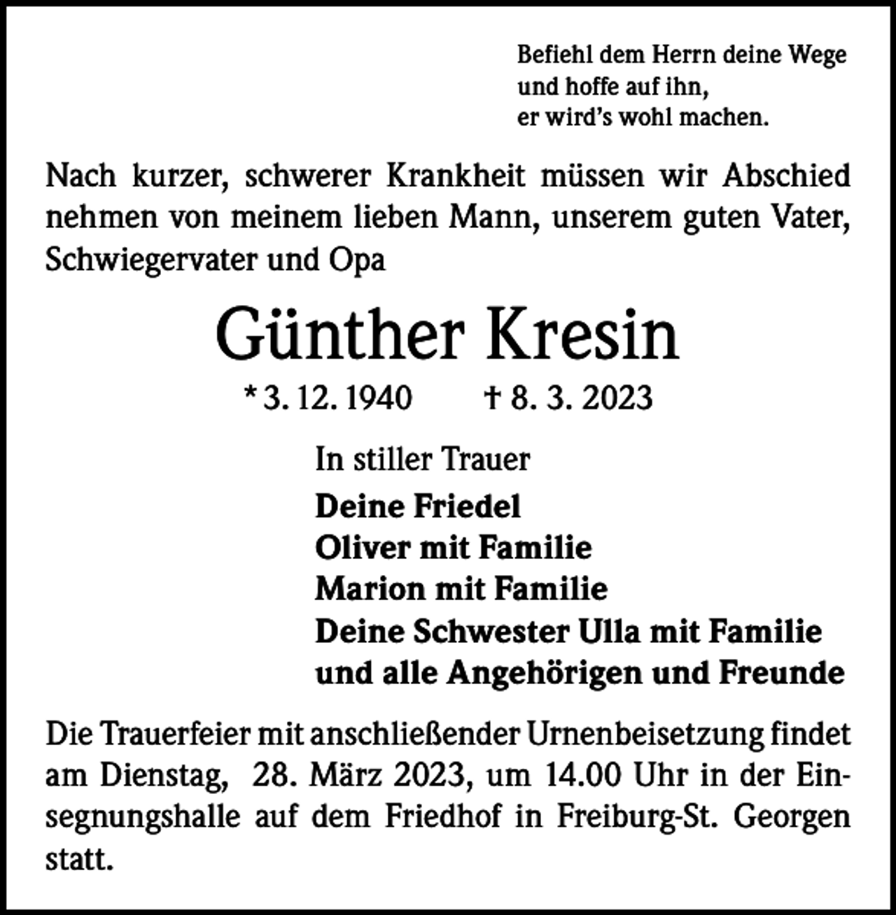 <p>Befiehl dem Herrn deine Wege<br />und hoffe auf ihn,<br />er wird’s wohl machen.</p><p>Nach kurzer, schwerer Krankheit müssen wir Abschied<br />nehmen von meinem lieben Mann, unserem guten Vater,<br />Schwiegervater und Opa</p><p>Günther Kresin<br />* 3. 12. 1940 † 8. 3. 2023</p><p>In stiller Trauer<br />Deine Friedel<br />Oliver mit Familie<br />Marion mit Familie<br />Deine Schwester Ulla mit Familie<br />und alle Angehörigen und Freunde<br />Die Trauerfeier mit anschließender Urnenbeisetzung ­findet<br />am Dienstag, 28. März 2023, um 14.00 Uhr in der Einsegnungshalle auf dem Friedhof in Freiburg-St. Georgen<br />statt.</p>