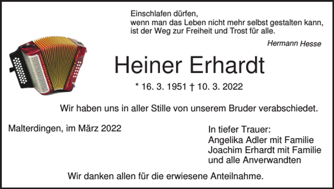 <p>Einschlafen dürfen,<br />wenn man das Leben nicht mehr selbst gestalten kann,<br />ist der Weg zur Freiheit und Trost für alle.<br />Hermann Hesse</p><p>Heiner Erhardt<br />* 16. 3. 1951 † 10. 3. 2022</p><p>Wir haben uns in aller Stille von unserem Bruder verabschiedet.<br />Malterdingen, im März 2022</p><p>In tiefer Trauer:<br />Angelika Adler mit Familie<br />Joachim Erhardt mit Familie<br />und alle Anverwandten</p><p>Wir danken allen für die erwiesene Anteilnahme.</p>