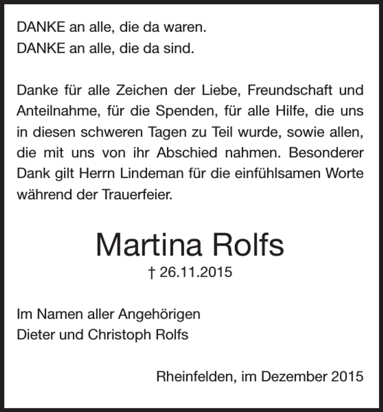 <p>DANKE an alle, die da waren.<br />DANKE an alle, die da sind.<br />Danke für alle Zeichen der Liebe, Freundschaft und<br />Anteilnahme, für die Spenden, für alle Hilfe, die uns<br />in diesen schweren Tagen zu Teil wurde, sowie allen,<br />die mit uns von ihr Abschied nahmen. Besonderer<br />Dank gilt Herrn Lindeman für die einfühlsamen Worte<br />während der Trauerfeier.</p><p>Martina Rolfs<br />† 26.11.2015<br />Im Namen aller Angehörigen<br />Dieter und Christoph Rolfs</p><p>Rheinfelden, im Dezember 2015</p>