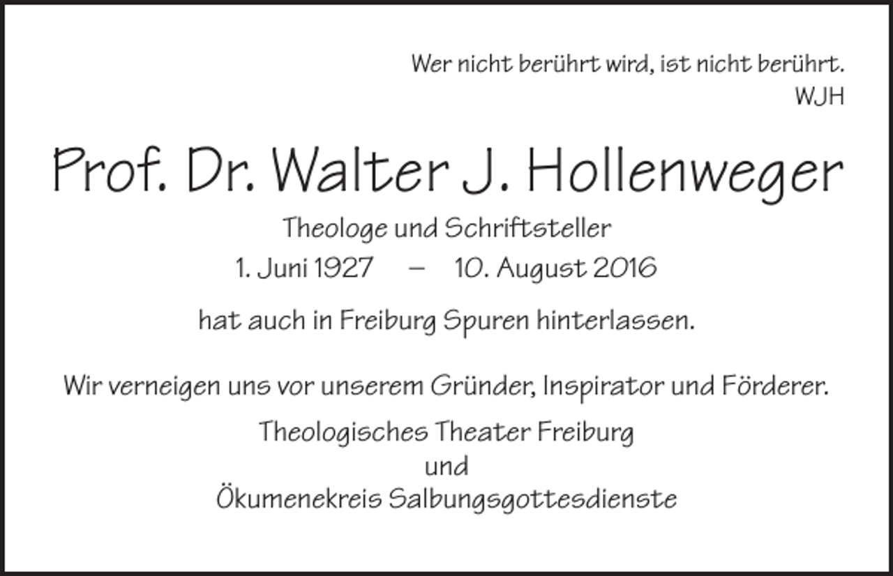 <p>Wer nicht berührt wird, ist nicht berührt.<br />WJH</p><p>Prof. Dr. Walter J. Hollenweger<br />Theologe und Schriftsteller<br />1. Juni 1927 – 10. August 2016<br />hat auch in Freiburg Spuren hinterlassen.<br />Wir verneigen uns vor unserem Gründer, Inspirator und Förderer.<br />Theologisches Theater Freiburg<br />und<br />Ökumenekreis Salbungsgottesdienste</p>