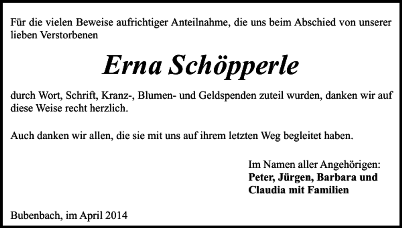 <p>Für die vielen Beweise aufrichtiger Anteilnahme, die uns beim Abschied von unserer<br />lieben Verstorbenen</p><p>Erna Schöpperle<br />durch Wort, Schrift, Kranz-, Blumen- und Geldspenden zuteil wurden, danken wir auf<br />diese Weise recht herzlich.<br />Auch danken wir allen, die sie mit uns auf ihrem letzten Weg begleitet haben.<br />Im Namen aller Angehörigen:<br />Peter, Jürgen, Barbara und<br />Claudia mit Familien<br />Bubenbach, im April 2014</p>