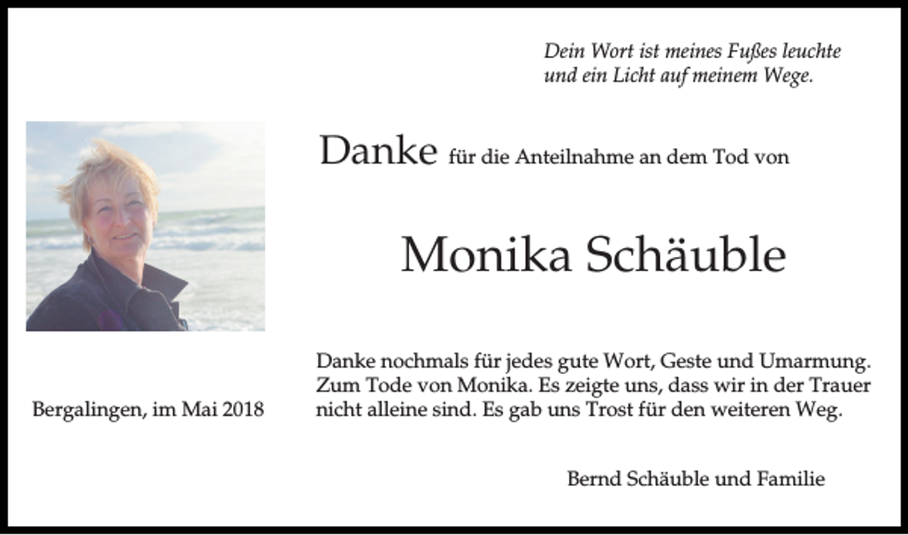 <p>Dein Wort ist meines Fußes leuchte<br />und ein Licht auf meinem Wege.</p><p>Danke für die Anteilnahme an dem Tod von</p><p>Monika Schäuble<br />Bergalingen, im Mai 2018</p><p>Danke nochmals für jedes gute Wort, Geste und Umarmung.<br />Zum Tode von Monika. Es zeigte uns, dass wir in der Trauer<br />nicht alleine sind. Es gab uns Trost für den weiteren Weg.<br />Bernd Schäuble und Familie</p>