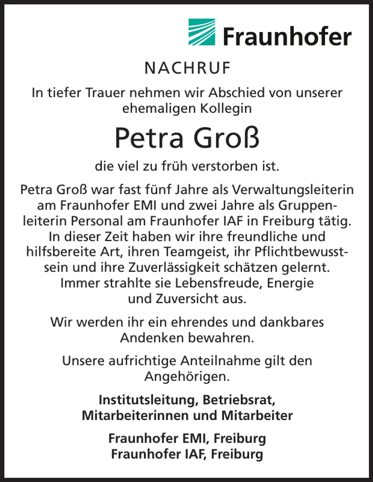 <p>NACHRUF<br />In tiefer Trauer nehmen wir Abschied von unserer<br />ehemaligen Kollegin</p><p>Petra Groß<br />die viel zu früh verstorben ist.<br />Petra Groß war fast fünf Jahre als Verwaltungsleiterin<br />am Fraunhofer EMI und zwei Jahre als Gruppenleiterin Personal am Fraunhofer IAF in Freiburg tätig.<br />In dieser Zeit haben wir ihre freundliche und<br />hilfsbereite Art, ihren Teamgeist, ihr Pflichtbewusstsein und ihre Zuverlässigkeit schätzen gelernt.<br />Immer strahlte sie Lebensfreude, Energie<br />und Zuversicht aus.<br />Wir werden ihr ein ehrendes und dankbares<br />Andenken bewahren.<br />Unsere aufrichtige Anteilnahme gilt den<br />Angehörigen.<br />Institutsleitung, Betriebsrat,<br />Mitarbeiterinnen und Mitarbeiter<br />Fraunhofer EMI, Freiburg<br />Fraunhofer IAF, Freiburg</p>