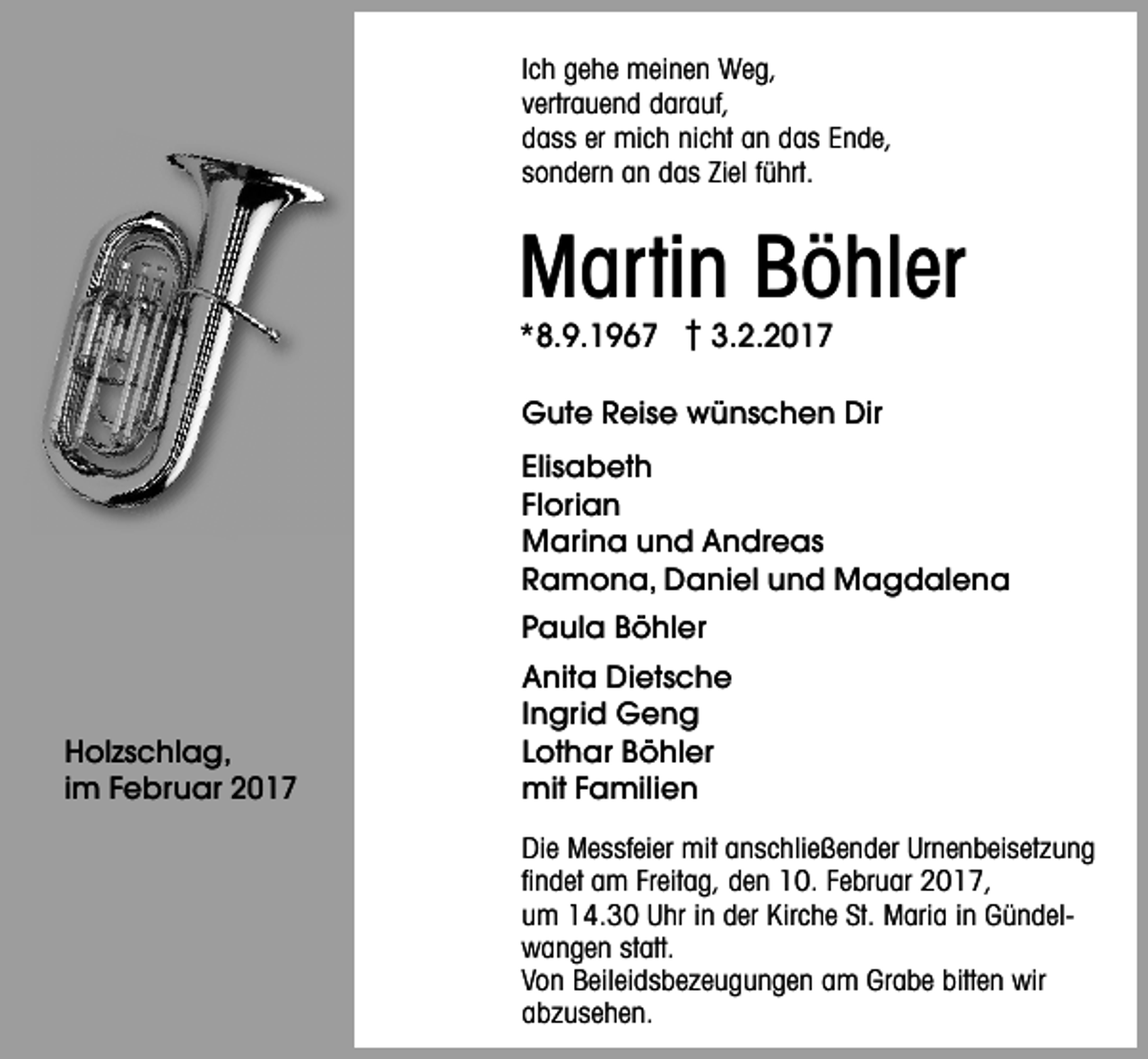 <p>Ich gehe meinen Weg,<br />vertrauend darauf,<br />dass er mich nicht an das Ende,<br />sondern an das Ziel führt.</p><p>Mar tin Böhler<br />*8.9.1967 † 3.2.2017</p><p>Gute Reise wünschen Dir<br />Elisabeth<br />Florian<br />Marina und Andreas<br />Ramona, Daniel und Magdalena<br />Paula Böhler</p><p>Holzschlag,<br />im Februar 2017</p><p>Anita Dietsche<br />Ingrid Geng<br />Lothar Böhler<br />mit Familien<br />Die Messfeier mit anschließender Urnenbeisetzung<br />ﬁndet am Freitag, den 10. Februar 2017,<br />um 14.30 Uhr in der Kirche St. Maria in Gündelwangen statt.<br />Von Beileidsbezeugungen am Grabe bitten wir<br />abzusehen.</p>