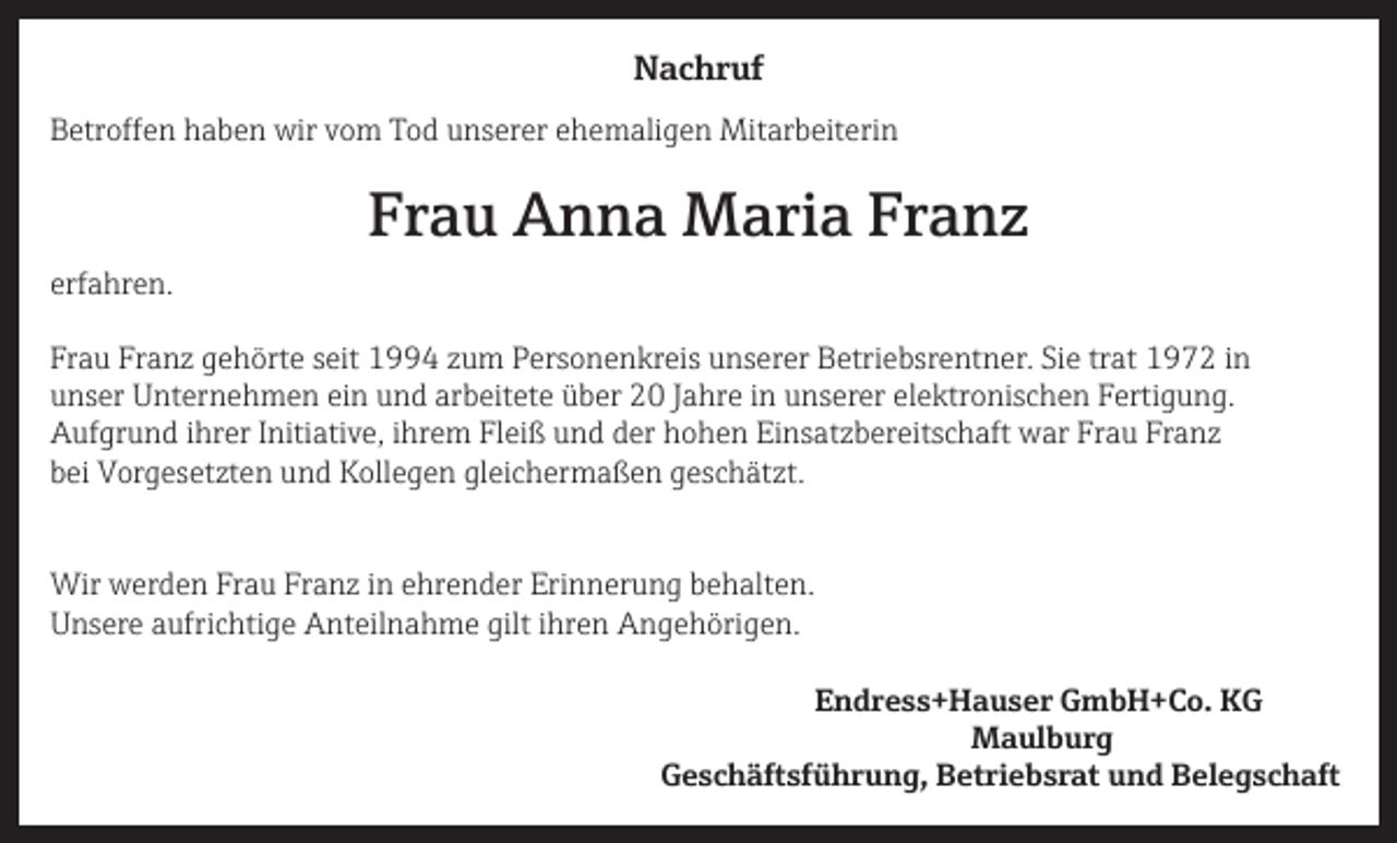 <p>Nachruf<br />Betroffen haben wir vom Tod unserer ehemaligen Mitarbeiterin</p><p>Frau Anna Maria Franz<br />erfahren.<br />Frau Franz gehörte seit 1994 zum Personenkreis unserer Betriebsrentner. Sie trat 1972 in<br />unser Unternehmen ein und arbeitete über 20 Jahre in unserer elektronischen Fertigung.<br />Aufgrund ihrer Initiative, ihrem Fleiß und der hohen Einsatzbereitschaft war Frau Franz<br />bei Vorgesetzten und Kollegen gleichermaßen geschätzt.<br />Wir werden Frau Franz in ehrender Erinnerung behalten.<br />Unsere aufrichtige Anteilnahme gilt ihren Angehörigen.<br />Endress+Hauser GmbH+Co. KG<br />Maulburg</p><p>Geschäftsführung, Betriebsrat und Belegschaft</p>