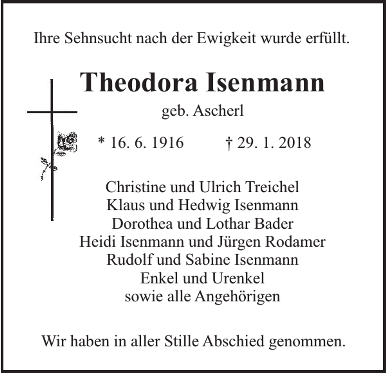 <p>Ihre Sehnsucht nach der Ewigkeit wurde erfüllt.</p><p>Theodora Isenmann<br />geb. Ascherl</p><p>* 16. 6. 1916</p><p>† 29. 1. 2018</p><p>Christine und Ulrich Treichel<br />Klaus und Hedwig Isenmann<br />Dorothea und Lothar Bader<br />Heidi Isenmann und Jürgen Rodamer<br />Rudolf und Sabine Isenmann<br />Enkel und Urenkel<br />sowie alle Angehörigen<br />Wir haben in aller Stille Abschied genommen.</p>