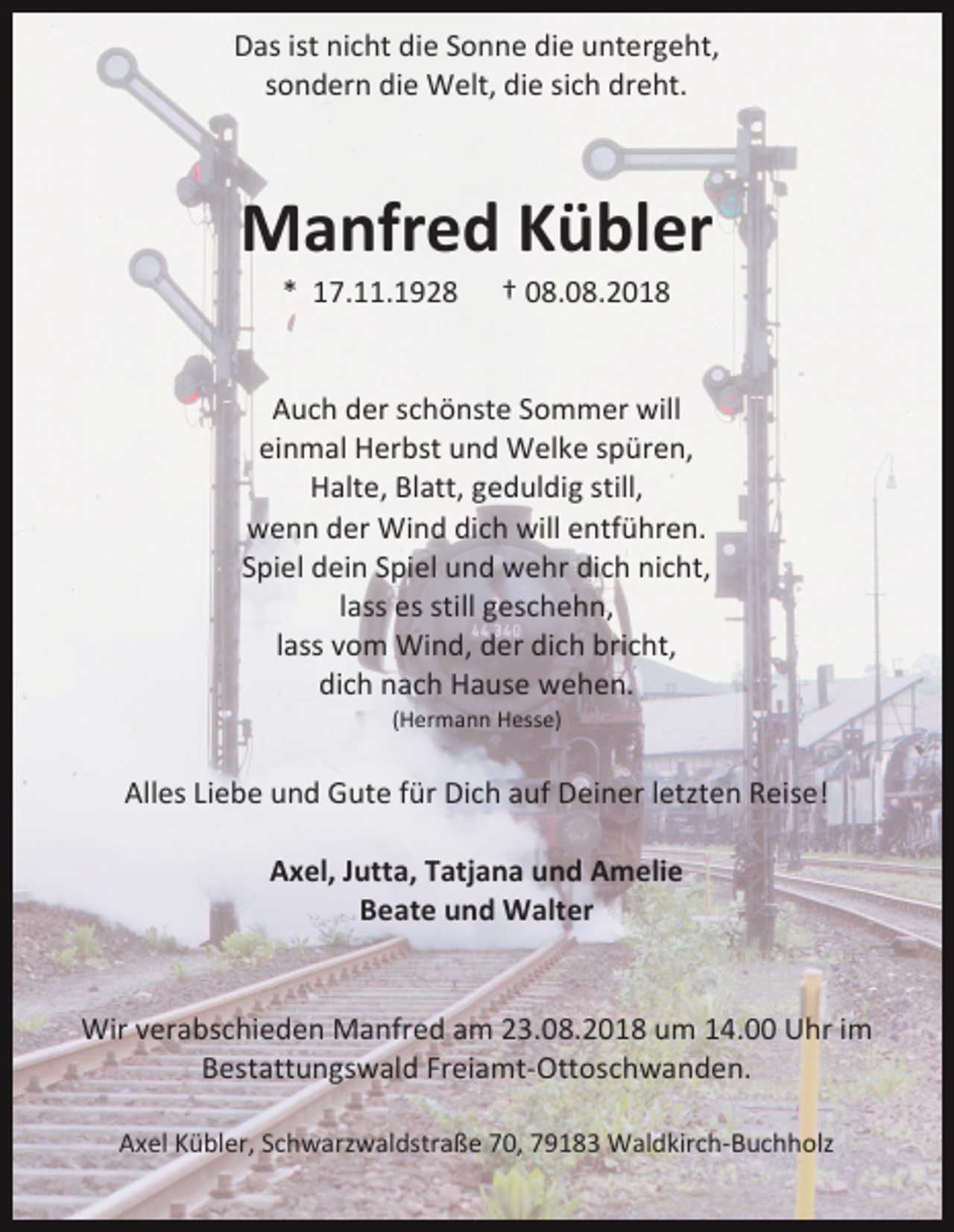 <p>Das ist nicht die Sonne die untergeht,<br />sondern die Welt, die sich dreht.</p><p>Manfred Kübler<br />* 17.11.1928</p><p>† 08.08.2018</p><p>Auch der schönste Sommer will<br />einmal Herbst und Welke spüren,<br />Halte, Blatt, geduldig still,<br />wenn der Wind dich will entführen.<br />Spiel dein Spiel und wehr dich nicht,<br />lass es still geschehn,<br />lass vom Wind, der dich bricht,<br />dich nach Hause wehen.<br />(Hermann Hesse)</p><p>Alles Liebe und Gute für Dich auf Deiner letzten Reise!<br />Axel, Jutta, Tatjana und Amelie<br />Beate und Walter</p><p>Wir verabschieden Manfred am 23.08.2018 um 14.00 Uhr im<br />Bestattungswald Freiamt-Ottoschwanden.<br />Axel Kübler, Schwarzwaldstraße 70, 79183 Waldkirch-Buchholz</p>