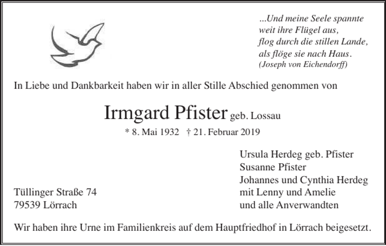 <p>...Und meine Seele spannte<br />weit ihre Flügel aus,<br />flog durch die stillen Lande,<br />als flöge sie nach Haus.<br />(Joseph von Eichendorff)</p><p>In Liebe und Dankbarkeit haben wir in aller Stille Abschied genommen von</p><p>Irmgard Pfister geb. Lossau<br />* 8. Mai 1932 † 21. Februar 2019</p><p>Tüllinger Straße 74<br />79539 Lörrach</p><p>Ursula Herdeg geb. Pfister<br />Susanne Pfister<br />Johannes und Cynthia Herdeg<br />mit Lenny und Amelie<br />und alle Anverwandten</p><p>Wir haben ihre Urne im Familienkreis auf dem Hauptfriedhof in Lörrach beigesetzt.</p>