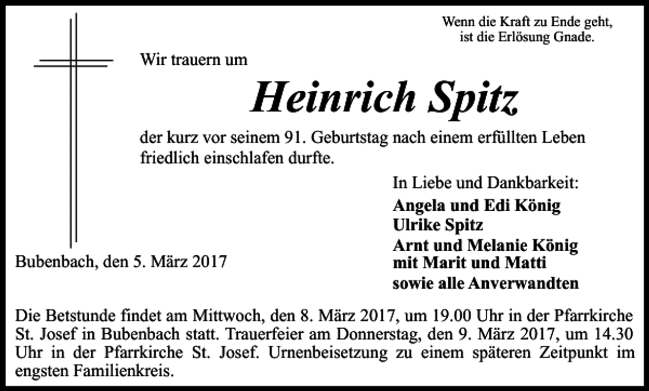 <p>Wenn die Kraft zu Ende geht,<br />ist die Erlösung Gnade.</p><p>Wir trauern um</p><p>Heinrich Spitz</p><p>der kurz vor seinem 91. Geburtstag nach einem erfüllten Leben<br />friedlich einschlafen durfte.<br />In Liebe und Dankbarkeit:<br />Angela und Edi König<br />Ulrike Spitz<br />Arnt und Melanie König<br />Bubenbach, den 5. März 2017<br />mit Marit und Matti<br />sowie alle Anverwandten<br />Die Betstunde findet am Mittwoch, den 8. März 2017, um 19.00 Uhr in der Pfarrkirche<br />St. Josef in Bubenbach statt. Trauerfeier am Donnerstag, den 9. März 2017, um 14.30<br />Uhr in der Pfarrkirche St. Josef. Urnenbeisetzung zu einem späteren Zeitpunkt im<br />engsten Familienkreis.</p>